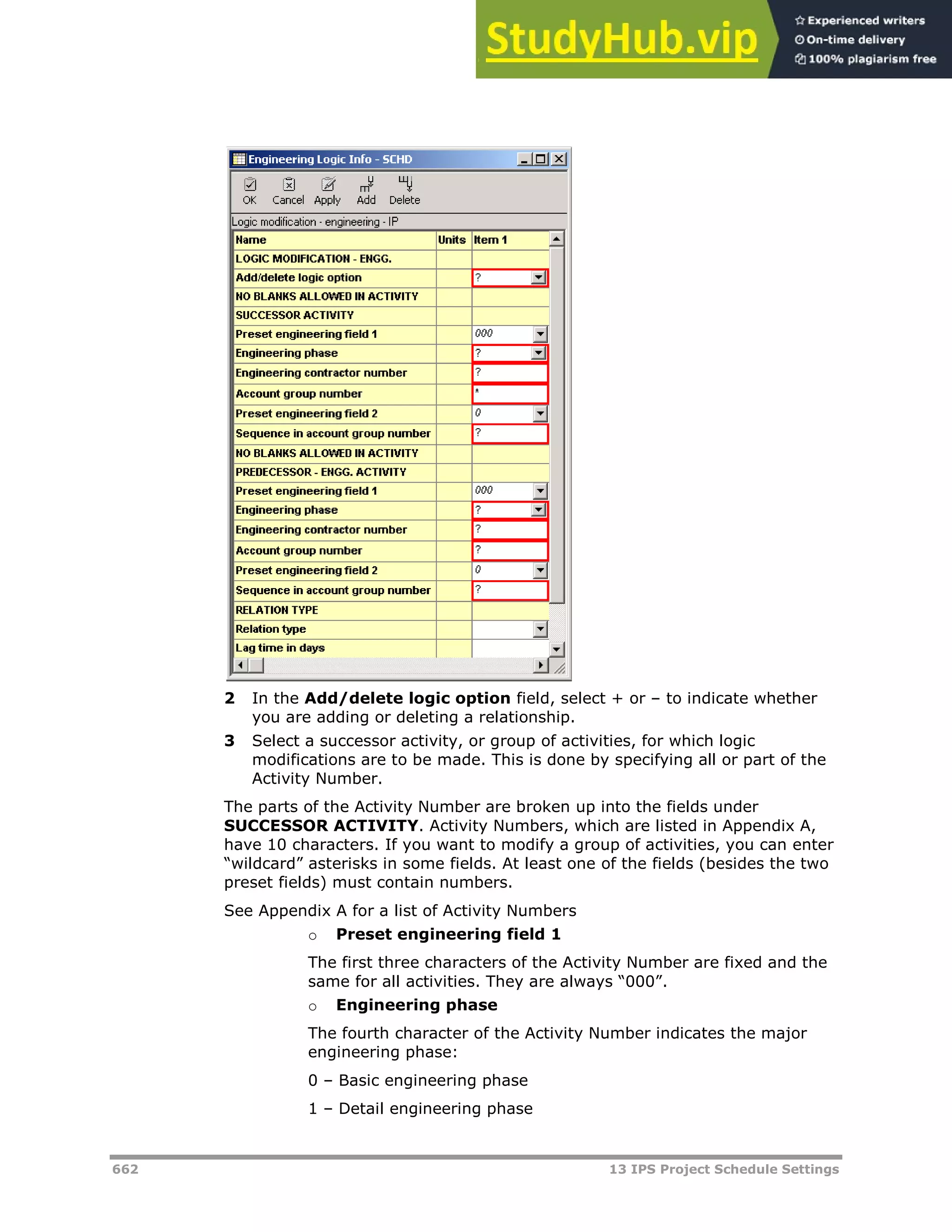 662 13 IPS Project Schedule Settings
2 In the Add/delete logic option field, select + or – to indicate whether
you are adding or deleting a relationship.
3 Select a successor activity, or group of activities, for which logic
modifications are to be made. This is done by specifying all or part of the
Activity Number.
The parts of the Activity Number are broken up into the fields under
SUCCESSOR ACTIVITY. Activity Numbers, which are listed in Appendix A,
have 10 characters. If you want to modify a group of activities, you can enter
“wildcard” asterisks in some fields. At least one of the fields (besides the two
preset fields) must contain numbers.
See Appendix A for a list of Activity Numbers
o Preset engineering field 1
The first three characters of the Activity Number are fixed and the
same for all activities. They are always “000”.
o Engineering phase
The fourth character of the Activity Number indicates the major
engineering phase:
0 – Basic engineering phase
1 – Detail engineering phase
 