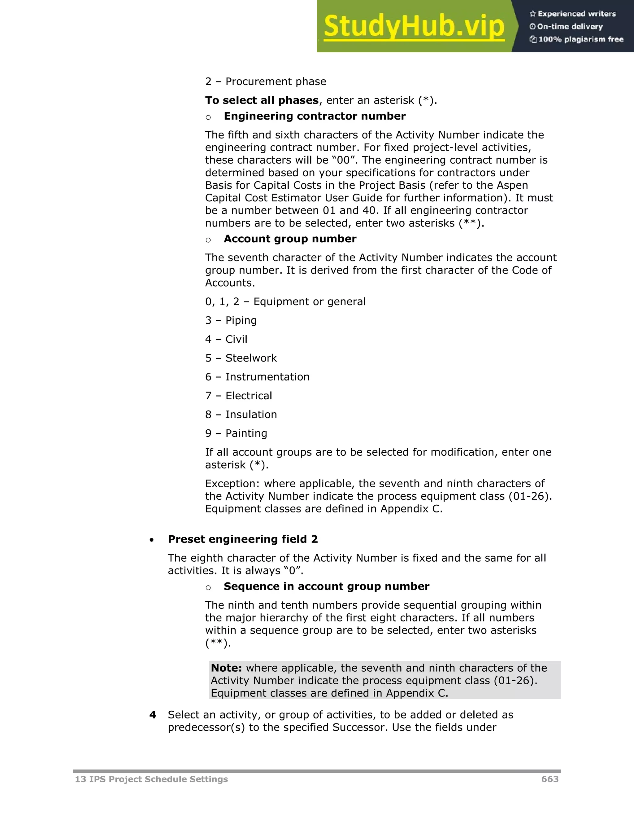 13 IPS Project Schedule Settings 663
2 – Procurement phase
To select all phases, enter an asterisk (*).
o Engineering contractor number
The fifth and sixth characters of the Activity Number indicate the
engineering contract number. For fixed project-level activities,
these characters will be “00”. The engineering contract number is
determined based on your specifications for contractors under
Basis for Capital Costs in the Project Basis (refer to the Aspen
Capital Cost Estimator User Guide for further information). It must
be a number between 01 and 40. If all engineering contractor
numbers are to be selected, enter two asterisks (**).
o Account group number
The seventh character of the Activity Number indicates the account
group number. It is derived from the first character of the Code of
Accounts.
0, 1, 2 – Equipment or general
3 – Piping
4 – Civil
5 – Steelwork
6 – Instrumentation
7 – Electrical
8 – Insulation
9 – Painting
If all account groups are to be selected for modification, enter one
asterisk (*).
Exception: where applicable, the seventh and ninth characters of
the Activity Number indicate the process equipment class (01-26).
Equipment classes are defined in Appendix C.
 Preset engineering field 2
The eighth character of the Activity Number is fixed and the same for all
activities. It is always “0”.
o Sequence in account group number
The ninth and tenth numbers provide sequential grouping within
the major hierarchy of the first eight characters. If all numbers
within a sequence group are to be selected, enter two asterisks
(**).
Note: where applicable, the seventh and ninth characters of the
Activity Number indicate the process equipment class (01-26).
Equipment classes are defined in Appendix C.
4 Select an activity, or group of activities, to be added or deleted as
predecessor(s) to the specified Successor. Use the fields under
 