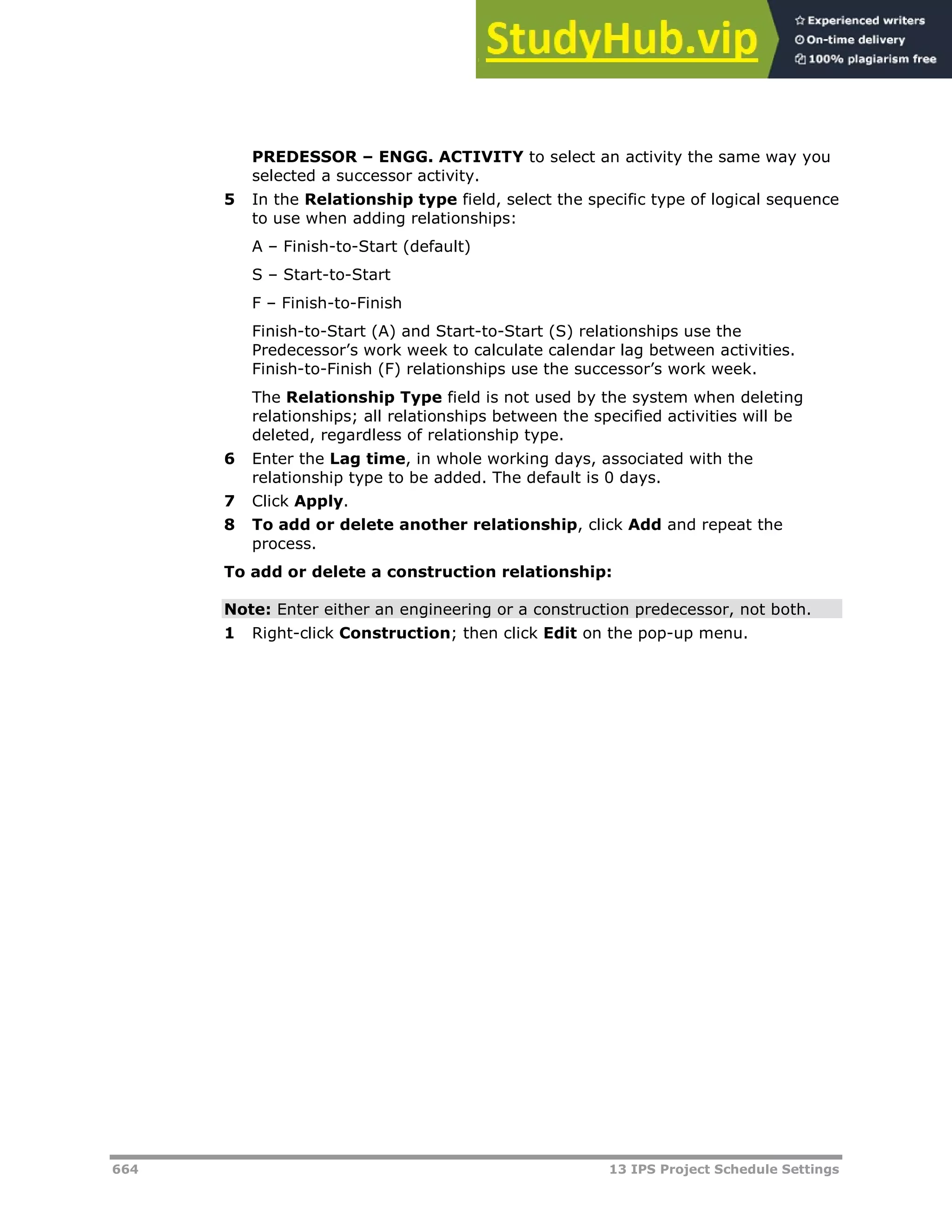 664 13 IPS Project Schedule Settings
PREDESSOR – ENGG. ACTIVITY to select an activity the same way you
selected a successor activity.
5 In the Relationship type field, select the specific type of logical sequence
to use when adding relationships:
A – Finish-to-Start (default)
S – Start-to-Start
F – Finish-to-Finish
Finish-to-Start (A) and Start-to-Start (S) relationships use the
Predecessor’s work week to calculate calendar lag between activities.
Finish-to-Finish (F) relationships use the successor’s work week.
The Relationship Type field is not used by the system when deleting
relationships; all relationships between the specified activities will be
deleted, regardless of relationship type.
6 Enter the Lag time, in whole working days, associated with the
relationship type to be added. The default is 0 days.
7 Click Apply.
8 To add or delete another relationship, click Add and repeat the
process.
To add or delete a construction relationship:
Note: Enter either an engineering or a construction predecessor, not both.
1 Right-click Construction; then click Edit on the pop-up menu.
 