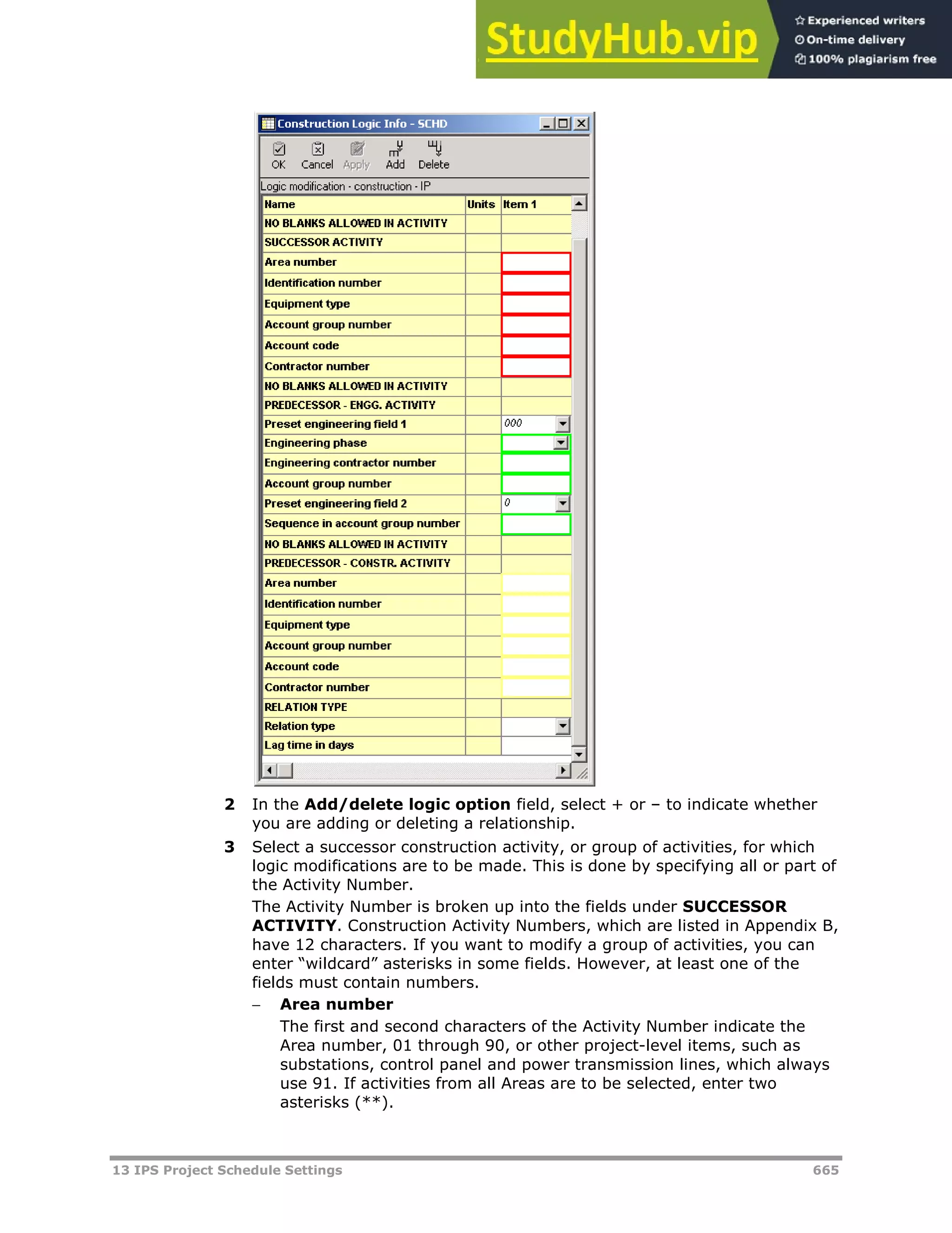 13 IPS Project Schedule Settings 665
2 In the Add/delete logic option field, select + or – to indicate whether
you are adding or deleting a relationship.
3 Select a successor construction activity, or group of activities, for which
logic modifications are to be made. This is done by specifying all or part of
the Activity Number.
The Activity Number is broken up into the fields under SUCCESSOR
ACTIVITY. Construction Activity Numbers, which are listed in Appendix B,
have 12 characters. If you want to modify a group of activities, you can
enter “wildcard” asterisks in some fields. However, at least one of the
fields must contain numbers.
 Area number
The first and second characters of the Activity Number indicate the
Area number, 01 through 90, or other project-level items, such as
substations, control panel and power transmission lines, which always
use 91. If activities from all Areas are to be selected, enter two
asterisks (**).
 