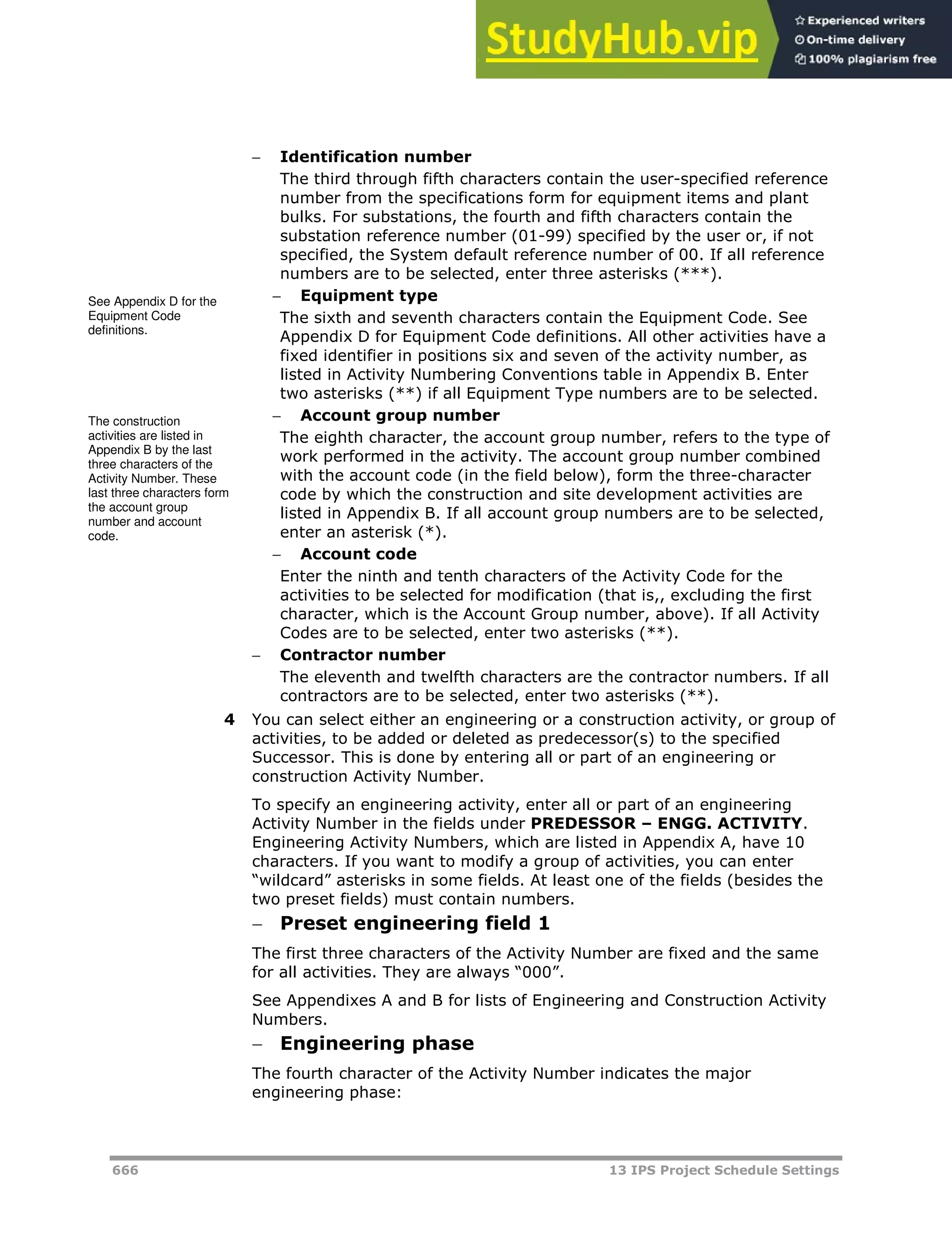 666 13 IPS Project Schedule Settings
 Identification number
The third through fifth characters contain the user-specified reference
number from the specifications form for equipment items and plant
bulks. For substations, the fourth and fifth characters contain the
substation reference number (01-99) specified by the user or, if not
specified, the System default reference number of 00. If all reference
numbers are to be selected, enter three asterisks (***).
 Equipment type
The sixth and seventh characters contain the Equipment Code. See
Appendix D for Equipment Code definitions. All other activities have a
fixed identifier in positions six and seven of the activity number, as
listed in Activity Numbering Conventions table in Appendix B. Enter
two asterisks (**) if all Equipment Type numbers are to be selected.
 Account group number
The eighth character, the account group number, refers to the type of
work performed in the activity. The account group number combined
with the account code (in the field below), form the three-character
code by which the construction and site development activities are
listed in Appendix B. If all account group numbers are to be selected,
enter an asterisk (*).
 Account code
Enter the ninth and tenth characters of the Activity Code for the
activities to be selected for modification (that is,, excluding the first
character, which is the Account Group number, above). If all Activity
Codes are to be selected, enter two asterisks (**).
 Contractor number
The eleventh and twelfth characters are the contractor numbers. If all
contractors are to be selected, enter two asterisks (**).
4 You can select either an engineering or a construction activity, or group of
activities, to be added or deleted as predecessor(s) to the specified
Successor. This is done by entering all or part of an engineering or
construction Activity Number.
To specify an engineering activity, enter all or part of an engineering
Activity Number in the fields under PREDESSOR – ENGG. ACTIVITY.
Engineering Activity Numbers, which are listed in Appendix A, have 10
characters. If you want to modify a group of activities, you can enter
“wildcard” asterisks in some fields. At least one of the fields (besides the
two preset fields) must contain numbers.
 Preset engineering field 1
The first three characters of the Activity Number are fixed and the same
for all activities. They are always “000”.
See Appendixes A and B for lists of Engineering and Construction Activity
Numbers.
 Engineering phase
The fourth character of the Activity Number indicates the major
engineering phase:
See Appendix D for the
Equipment Code
definitions.
The construction
activities are listed in
Appendix B by the last
three characters of the
Activity Number. These
last three characters form
the account group
number and account
code.
 