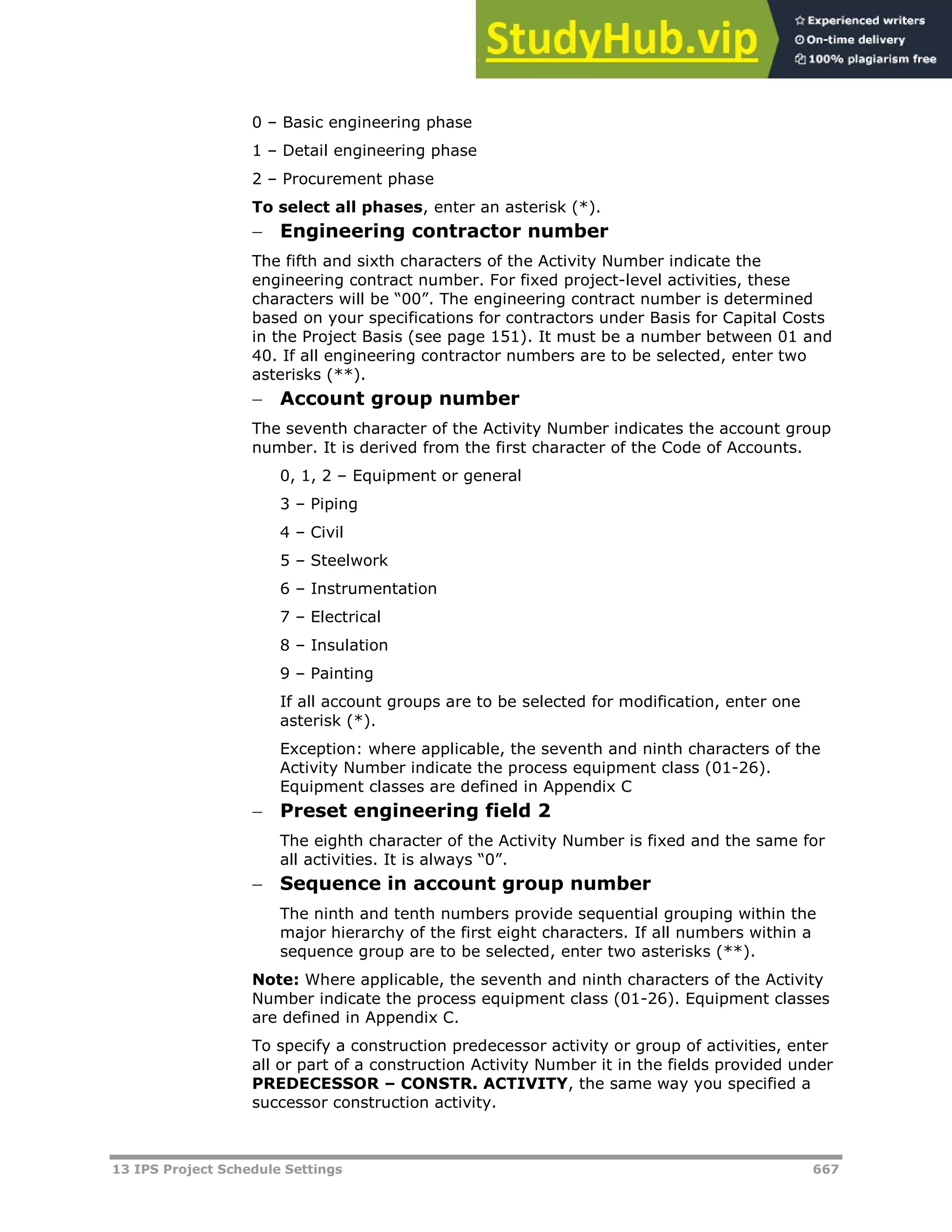13 IPS Project Schedule Settings 667
0 – Basic engineering phase
1 – Detail engineering phase
2 – Procurement phase
To select all phases, enter an asterisk (*).
 Engineering contractor number
The fifth and sixth characters of the Activity Number indicate the
engineering contract number. For fixed project-level activities, these
characters will be “00”. The engineering contract number is determined
based on your specifications for contractors under Basis for Capital Costs
in the Project Basis (see page 151). It must be a number between 01 and
40. If all engineering contractor numbers are to be selected, enter two
asterisks (**).
 Account group number
The seventh character of the Activity Number indicates the account group
number. It is derived from the first character of the Code of Accounts.
0, 1, 2 – Equipment or general
3 – Piping
4 – Civil
5 – Steelwork
6 – Instrumentation
7 – Electrical
8 – Insulation
9 – Painting
If all account groups are to be selected for modification, enter one
asterisk (*).
Exception: where applicable, the seventh and ninth characters of the
Activity Number indicate the process equipment class (01-26).
Equipment classes are defined in Appendix C
 Preset engineering field 2
The eighth character of the Activity Number is fixed and the same for
all activities. It is always “0”.
 Sequence in account group number
The ninth and tenth numbers provide sequential grouping within the
major hierarchy of the first eight characters. If all numbers within a
sequence group are to be selected, enter two asterisks (**).
Note: Where applicable, the seventh and ninth characters of the Activity
Number indicate the process equipment class (01-26). Equipment classes
are defined in Appendix C.
To specify a construction predecessor activity or group of activities, enter
all or part of a construction Activity Number it in the fields provided under
PREDECESSOR – CONSTR. ACTIVITY, the same way you specified a
successor construction activity.
 