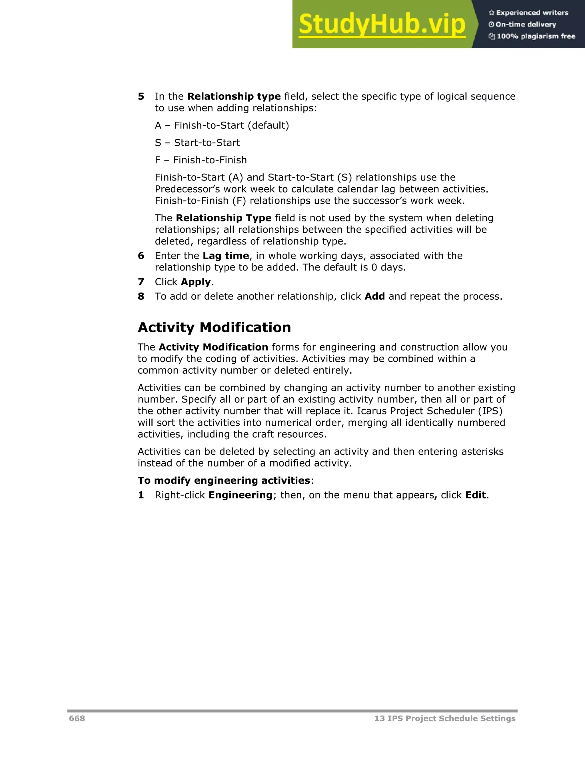 668 13 IPS Project Schedule Settings
5 In the Relationship type field, select the specific type of logical sequence
to use when adding relationships:
A – Finish-to-Start (default)
S – Start-to-Start
F – Finish-to-Finish
Finish-to-Start (A) and Start-to-Start (S) relationships use the
Predecessor’s work week to calculate calendar lag between activities.
Finish-to-Finish (F) relationships use the successor’s work week.
The Relationship Type field is not used by the system when deleting
relationships; all relationships between the specified activities will be
deleted, regardless of relationship type.
6 Enter the Lag time, in whole working days, associated with the
relationship type to be added. The default is 0 days.
7 Click Apply.
8 To add or delete another relationship, click Add and repeat the process.
Activity Modification
The Activity Modification forms for engineering and construction allow you
to modify the coding of activities. Activities may be combined within a
common activity number or deleted entirely.
Activities can be combined by changing an activity number to another existing
number. Specify all or part of an existing activity number, then all or part of
the other activity number that will replace it. Icarus Project Scheduler (IPS)
will sort the activities into numerical order, merging all identically numbered
activities, including the craft resources.
Activities can be deleted by selecting an activity and then entering asterisks
instead of the number of a modified activity.
To modify engineering activities:
1 Right-click Engineering; then, on the menu that appears, click Edit.
 