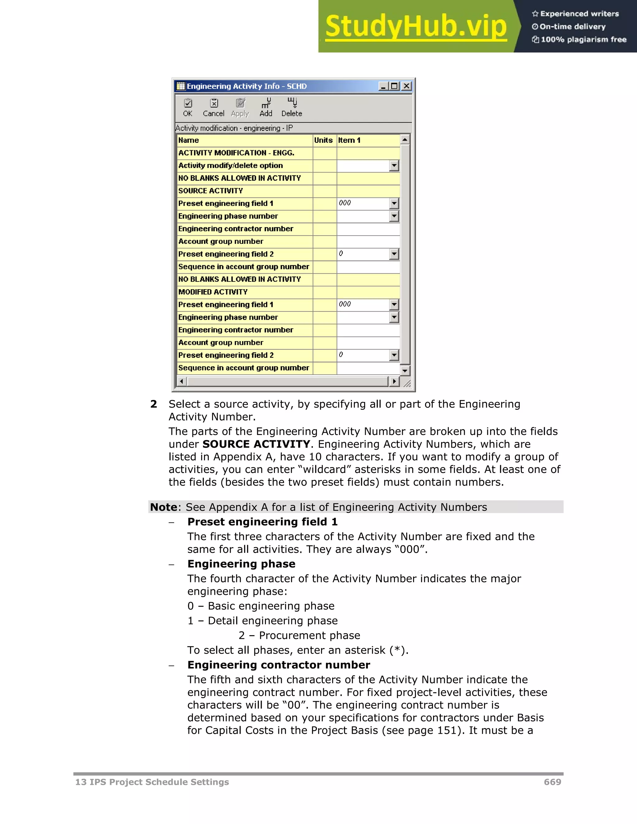 13 IPS Project Schedule Settings 669
2 Select a source activity, by specifying all or part of the Engineering
Activity Number.
The parts of the Engineering Activity Number are broken up into the fields
under SOURCE ACTIVITY. Engineering Activity Numbers, which are
listed in Appendix A, have 10 characters. If you want to modify a group of
activities, you can enter “wildcard” asterisks in some fields. At least one of
the fields (besides the two preset fields) must contain numbers.
Note: See Appendix A for a list of Engineering Activity Numbers
 Preset engineering field 1
The first three characters of the Activity Number are fixed and the
same for all activities. They are always “000”.
 Engineering phase
The fourth character of the Activity Number indicates the major
engineering phase:
0 – Basic engineering phase
1 – Detail engineering phase
2 – Procurement phase
To select all phases, enter an asterisk (*).
 Engineering contractor number
The fifth and sixth characters of the Activity Number indicate the
engineering contract number. For fixed project-level activities, these
characters will be “00”. The engineering contract number is
determined based on your specifications for contractors under Basis
for Capital Costs in the Project Basis (see page 151). It must be a
 