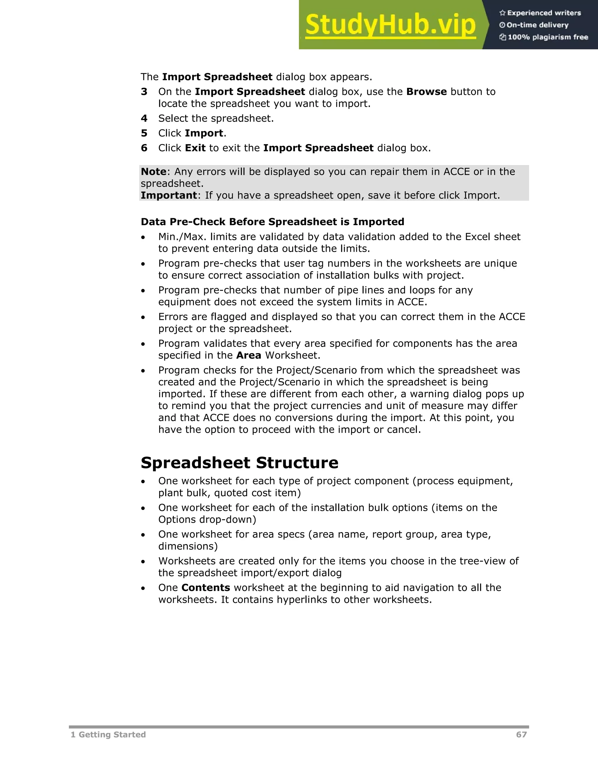 1 Getting Started 67
The Import Spreadsheet dialog box appears.
3 On the Import Spreadsheet dialog box, use the Browse button to
locate the spreadsheet you want to import.
4 Select the spreadsheet.
5 Click Import.
6 Click Exit to exit the Import Spreadsheet dialog box.
Note: Any errors will be displayed so you can repair them in ACCE or in the
spreadsheet.
Important: If you have a spreadsheet open, save it before click Import.
Data Pre-Check Before Spreadsheet is Imported
 Min./Max. limits are validated by data validation added to the Excel sheet
to prevent entering data outside the limits.
 Program pre-checks that user tag numbers in the worksheets are unique
to ensure correct association of installation bulks with project.
 Program pre-checks that number of pipe lines and loops for any
equipment does not exceed the system limits in ACCE.
 Errors are flagged and displayed so that you can correct them in the ACCE
project or the spreadsheet.
 Program validates that every area specified for components has the area
specified in the Area Worksheet.
 Program checks for the Project/Scenario from which the spreadsheet was
created and the Project/Scenario in which the spreadsheet is being
imported. If these are different from each other, a warning dialog pops up
to remind you that the project currencies and unit of measure may differ
and that ACCE does no conversions during the import. At this point, you
have the option to proceed with the import or cancel.
Spreadsheet Structure
 One worksheet for each type of project component (process equipment,
plant bulk, quoted cost item)
 One worksheet for each of the installation bulk options (items on the
Options drop-down)
 One worksheet for area specs (area name, report group, area type,
dimensions)
 Worksheets are created only for the items you choose in the tree-view of
the spreadsheet import/export dialog
 One Contents worksheet at the beginning to aid navigation to all the
worksheets. It contains hyperlinks to other worksheets.
 