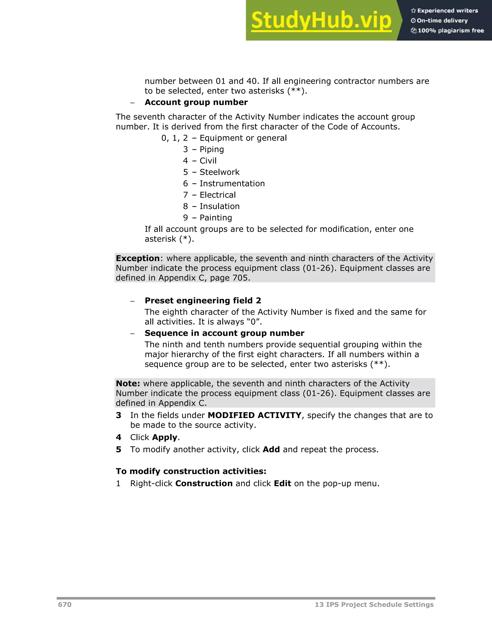 670 13 IPS Project Schedule Settings
number between 01 and 40. If all engineering contractor numbers are
to be selected, enter two asterisks (**).
 Account group number
The seventh character of the Activity Number indicates the account group
number. It is derived from the first character of the Code of Accounts.
0, 1, 2 – Equipment or general
3 – Piping
4 – Civil
5 – Steelwork
6 – Instrumentation
7 – Electrical
8 – Insulation
9 – Painting
If all account groups are to be selected for modification, enter one
asterisk (*).
Exception: where applicable, the seventh and ninth characters of the Activity
Number indicate the process equipment class (01-26). Equipment classes are
defined in Appendix C, page 705.
 Preset engineering field 2
The eighth character of the Activity Number is fixed and the same for
all activities. It is always “0”.
 Sequence in account group number
The ninth and tenth numbers provide sequential grouping within the
major hierarchy of the first eight characters. If all numbers within a
sequence group are to be selected, enter two asterisks (**).
Note: where applicable, the seventh and ninth characters of the Activity
Number indicate the process equipment class (01-26). Equipment classes are
defined in Appendix C.
3 In the fields under MODIFIED ACTIVITY, specify the changes that are to
be made to the source activity.
4 Click Apply.
5 To modify another activity, click Add and repeat the process.
To modify construction activities:
1 Right-click Construction and click Edit on the pop-up menu.
 