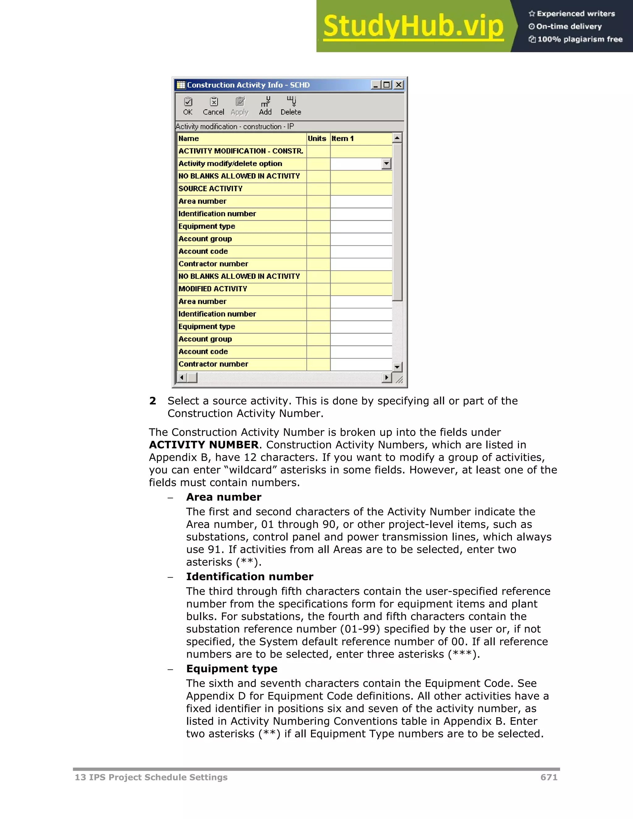 13 IPS Project Schedule Settings 671
2 Select a source activity. This is done by specifying all or part of the
Construction Activity Number.
The Construction Activity Number is broken up into the fields under
ACTIVITY NUMBER. Construction Activity Numbers, which are listed in
Appendix B, have 12 characters. If you want to modify a group of activities,
you can enter “wildcard” asterisks in some fields. However, at least one of the
fields must contain numbers.
 Area number
The first and second characters of the Activity Number indicate the
Area number, 01 through 90, or other project-level items, such as
substations, control panel and power transmission lines, which always
use 91. If activities from all Areas are to be selected, enter two
asterisks (**).
 Identification number
The third through fifth characters contain the user-specified reference
number from the specifications form for equipment items and plant
bulks. For substations, the fourth and fifth characters contain the
substation reference number (01-99) specified by the user or, if not
specified, the System default reference number of 00. If all reference
numbers are to be selected, enter three asterisks (***).
 Equipment type
The sixth and seventh characters contain the Equipment Code. See
Appendix D for Equipment Code definitions. All other activities have a
fixed identifier in positions six and seven of the activity number, as
listed in Activity Numbering Conventions table in Appendix B. Enter
two asterisks (**) if all Equipment Type numbers are to be selected.
 