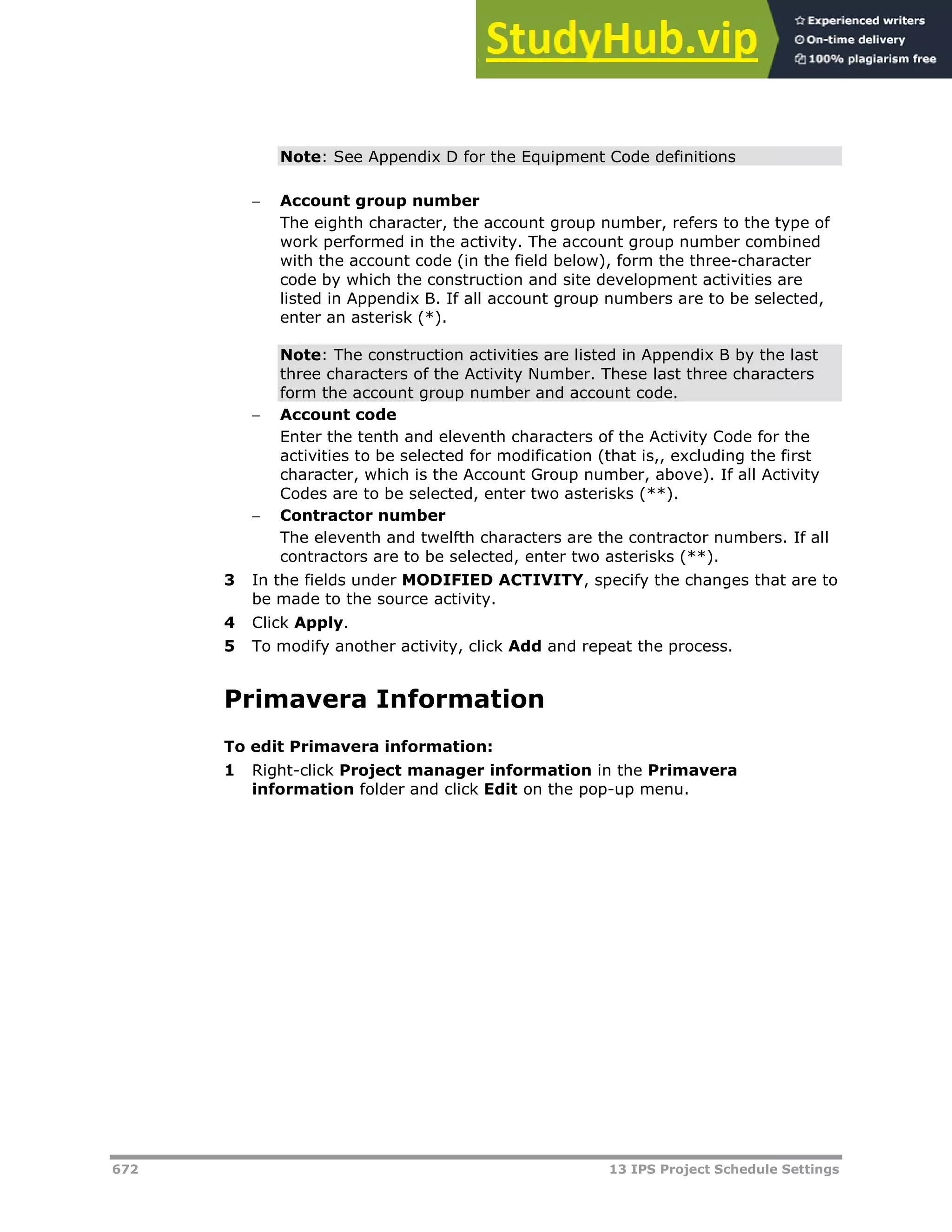 672 13 IPS Project Schedule Settings
Note: See Appendix D for the Equipment Code definitions
 Account group number
The eighth character, the account group number, refers to the type of
work performed in the activity. The account group number combined
with the account code (in the field below), form the three-character
code by which the construction and site development activities are
listed in Appendix B. If all account group numbers are to be selected,
enter an asterisk (*).
Note: The construction activities are listed in Appendix B by the last
three characters of the Activity Number. These last three characters
form the account group number and account code.
 Account code
Enter the tenth and eleventh characters of the Activity Code for the
activities to be selected for modification (that is,, excluding the first
character, which is the Account Group number, above). If all Activity
Codes are to be selected, enter two asterisks (**).
 Contractor number
The eleventh and twelfth characters are the contractor numbers. If all
contractors are to be selected, enter two asterisks (**).
3 In the fields under MODIFIED ACTIVITY, specify the changes that are to
be made to the source activity.
4 Click Apply.
5 To modify another activity, click Add and repeat the process.
Primavera Information
To edit Primavera information:
1 Right-click Project manager information in the Primavera
information folder and click Edit on the pop-up menu.
 