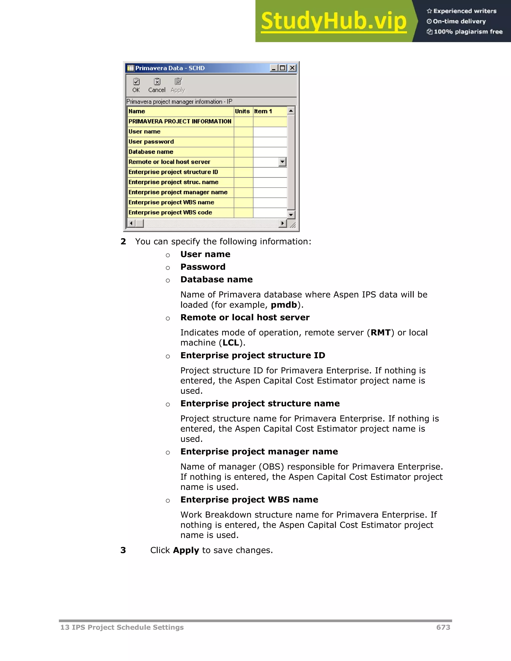 13 IPS Project Schedule Settings 673
2 You can specify the following information:
o User name
o Password
o Database name
Name of Primavera database where Aspen IPS data will be
loaded (for example, pmdb).
o Remote or local host server
Indicates mode of operation, remote server (RMT) or local
machine (LCL).
o Enterprise project structure ID
Project structure ID for Primavera Enterprise. If nothing is
entered, the Aspen Capital Cost Estimator project name is
used.
o Enterprise project structure name
Project structure name for Primavera Enterprise. If nothing is
entered, the Aspen Capital Cost Estimator project name is
used.
o Enterprise project manager name
Name of manager (OBS) responsible for Primavera Enterprise.
If nothing is entered, the Aspen Capital Cost Estimator project
name is used.
o Enterprise project WBS name
Work Breakdown structure name for Primavera Enterprise. If
nothing is entered, the Aspen Capital Cost Estimator project
name is used.
3 Click Apply to save changes.
 