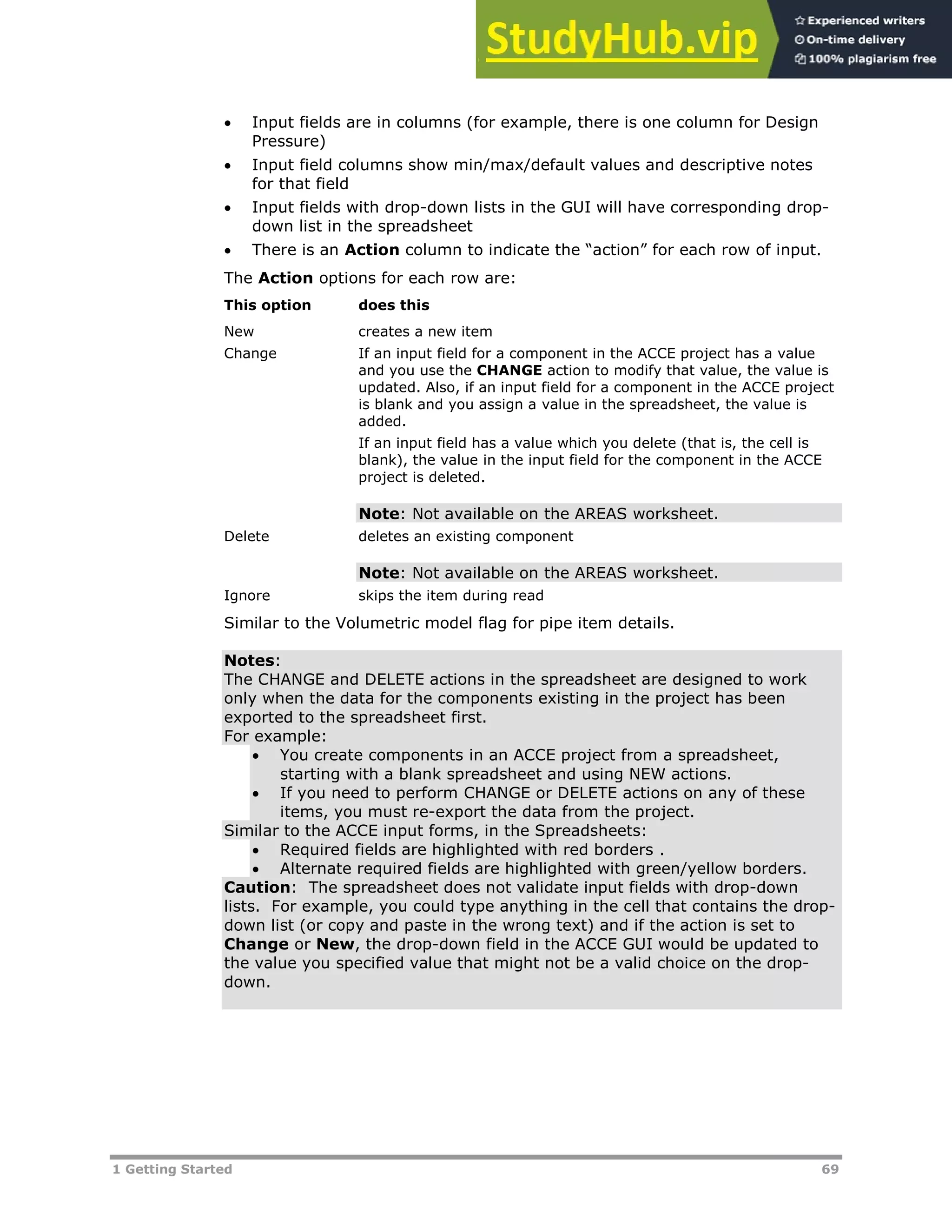 1 Getting Started 69
 Input fields are in columns (for example, there is one column for Design
Pressure)
 Input field columns show min/max/default values and descriptive notes
for that field
 Input fields with drop-down lists in the GUI will have corresponding drop-
down list in the spreadsheet
 There is an Action column to indicate the “action” for each row of input.
The Action options for each row are:
This option does this
New creates a new item
Change If an input field for a component in the ACCE project has a value
and you use the CHANGE action to modify that value, the value is
updated. Also, if an input field for a component in the ACCE project
is blank and you assign a value in the spreadsheet, the value is
added.
If an input field has a value which you delete (that is, the cell is
blank), the value in the input field for the component in the ACCE
project is deleted.
Note: Not available on the AREAS worksheet.
Delete deletes an existing component
Note: Not available on the AREAS worksheet.
Ignore skips the item during read
Similar to the Volumetric model flag for pipe item details.
Notes:
The CHANGE and DELETE actions in the spreadsheet are designed to work
only when the data for the components existing in the project has been
exported to the spreadsheet first.
For example:
 You create components in an ACCE project from a spreadsheet,
starting with a blank spreadsheet and using NEW actions.
 If you need to perform CHANGE or DELETE actions on any of these
items, you must re-export the data from the project.
Similar to the ACCE input forms, in the Spreadsheets:
 Required fields are highlighted with red borders .
 Alternate required fields are highlighted with green/yellow borders.
Caution: The spreadsheet does not validate input fields with drop-down
lists. For example, you could type anything in the cell that contains the drop-
down list (or copy and paste in the wrong text) and if the action is set to
Change or New, the drop-down field in the ACCE GUI would be updated to
the value you specified value that might not be a valid choice on the drop-
down.
 