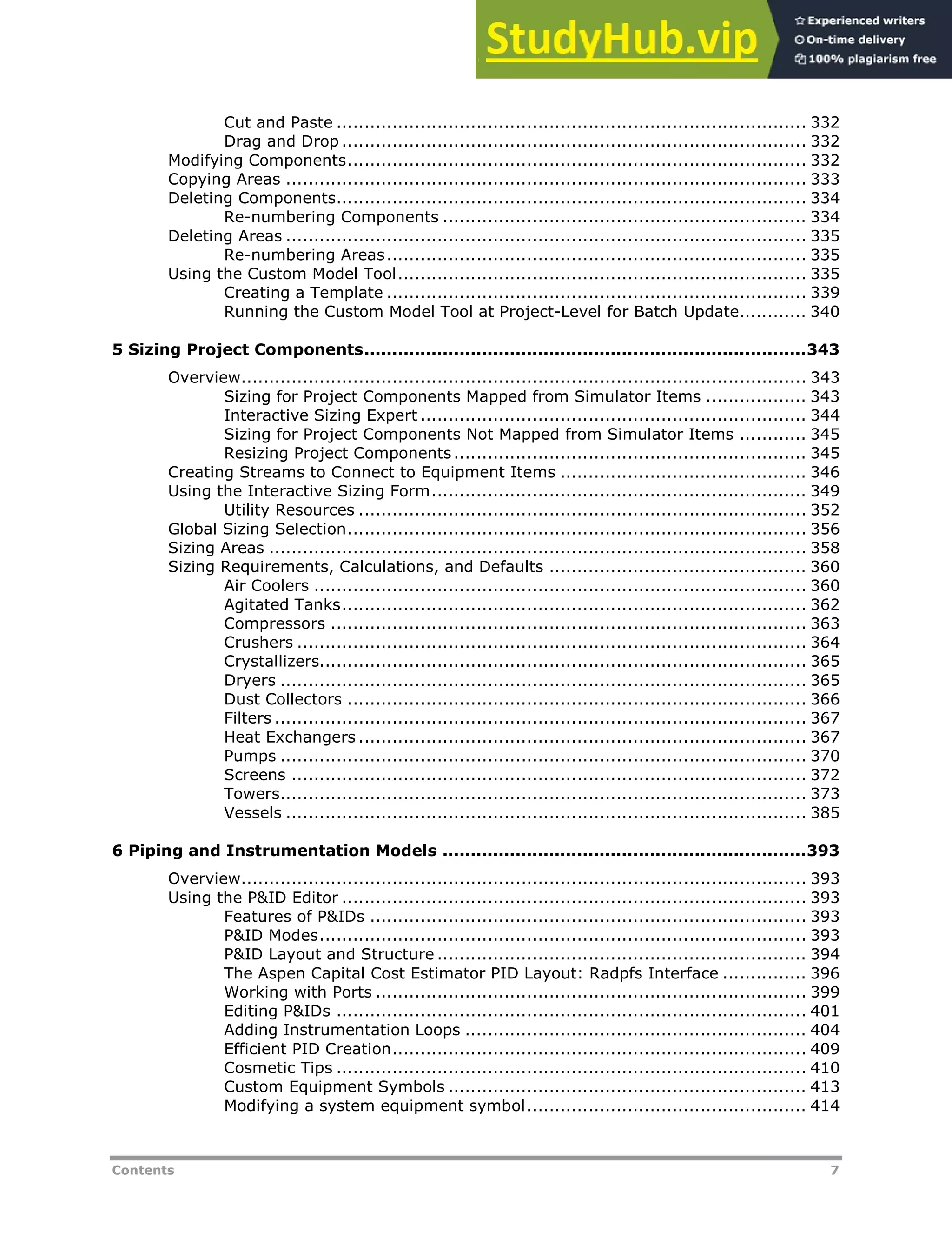 Contents 7
Cut and Paste .................................................................................... 332
Drag and Drop ................................................................................... 332
Modifying Components.................................................................................. 332
Copying Areas ............................................................................................. 333
Deleting Components.................................................................................... 334
Re-numbering Components ................................................................. 334
Deleting Areas ............................................................................................. 335
Re-numbering Areas........................................................................... 335
Using the Custom Model Tool......................................................................... 335
Creating a Template ........................................................................... 339
Running the Custom Model Tool at Project-Level for Batch Update............ 340
5 Sizing Project Components...............................................................................343
Overview..................................................................................................... 343
Sizing for Project Components Mapped from Simulator Items .................. 343
Interactive Sizing Expert ..................................................................... 344
Sizing for Project Components Not Mapped from Simulator Items ............ 345
Resizing Project Components............................................................... 345
Creating Streams to Connect to Equipment Items ............................................ 346
Using the Interactive Sizing Form................................................................... 349
Utility Resources ................................................................................ 352
Global Sizing Selection.................................................................................. 356
Sizing Areas ................................................................................................ 358
Sizing Requirements, Calculations, and Defaults .............................................. 360
Air Coolers ........................................................................................ 360
Agitated Tanks................................................................................... 362
Compressors ..................................................................................... 363
Crushers ........................................................................................... 364
Crystallizers....................................................................................... 365
Dryers .............................................................................................. 365
Dust Collectors .................................................................................. 366
Filters ............................................................................................... 367
Heat Exchangers ................................................................................ 367
Pumps .............................................................................................. 370
Screens ............................................................................................ 372
Towers.............................................................................................. 373
Vessels ............................................................................................. 385
6 Piping and Instrumentation Models .................................................................393
Overview..................................................................................................... 393
Using the P&ID Editor ................................................................................... 393
Features of P&IDs .............................................................................. 393
P&ID Modes....................................................................................... 393
P&ID Layout and Structure .................................................................. 394
The Aspen Capital Cost Estimator PID Layout: Radpfs Interface ............... 396
Working with Ports ............................................................................. 399
Editing P&IDs .................................................................................... 401
Adding Instrumentation Loops ............................................................. 404
Efficient PID Creation.......................................................................... 409
Cosmetic Tips .................................................................................... 410
Custom Equipment Symbols ................................................................ 413
Modifying a system equipment symbol.................................................. 414
 