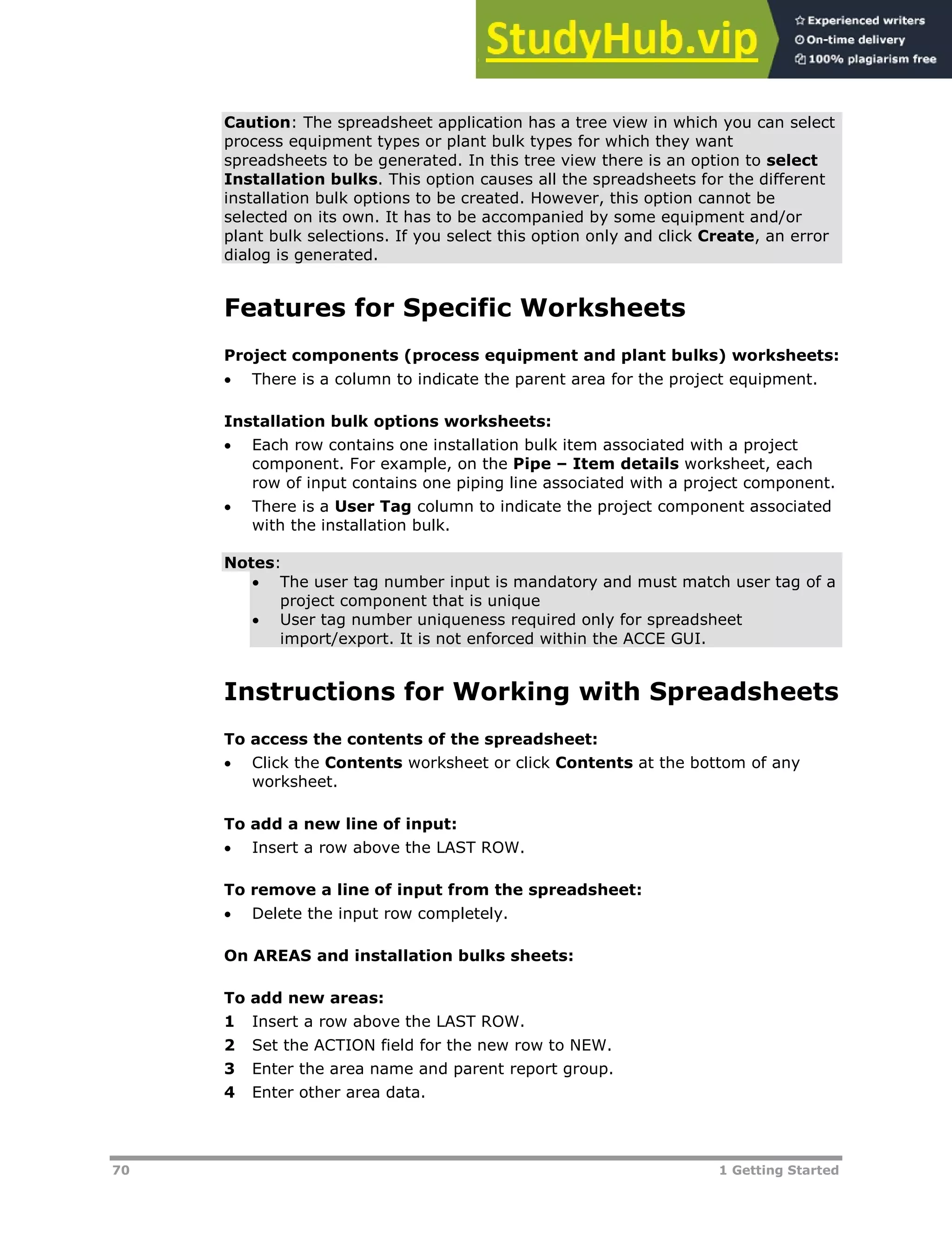 70 1 Getting Started
Caution: The spreadsheet application has a tree view in which you can select
process equipment types or plant bulk types for which they want
spreadsheets to be generated. In this tree view there is an option to select
Installation bulks. This option causes all the spreadsheets for the different
installation bulk options to be created. However, this option cannot be
selected on its own. It has to be accompanied by some equipment and/or
plant bulk selections. If you select this option only and click Create, an error
dialog is generated.
Features for Specific Worksheets
Project components (process equipment and plant bulks) worksheets:
 There is a column to indicate the parent area for the project equipment.
Installation bulk options worksheets:
 Each row contains one installation bulk item associated with a project
component. For example, on the Pipe – Item details worksheet, each
row of input contains one piping line associated with a project component.
 There is a User Tag column to indicate the project component associated
with the installation bulk.
Notes:
 The user tag number input is mandatory and must match user tag of a
project component that is unique
 User tag number uniqueness required only for spreadsheet
import/export. It is not enforced within the ACCE GUI.
Instructions for Working with Spreadsheets
To access the contents of the spreadsheet:
 Click the Contents worksheet or click Contents at the bottom of any
worksheet.
To add a new line of input:
 Insert a row above the LAST ROW.
To remove a line of input from the spreadsheet:
 Delete the input row completely.
On AREAS and installation bulks sheets:
To add new areas:
1 Insert a row above the LAST ROW.
2 Set the ACTION field for the new row to NEW.
3 Enter the area name and parent report group.
4 Enter other area data.
 