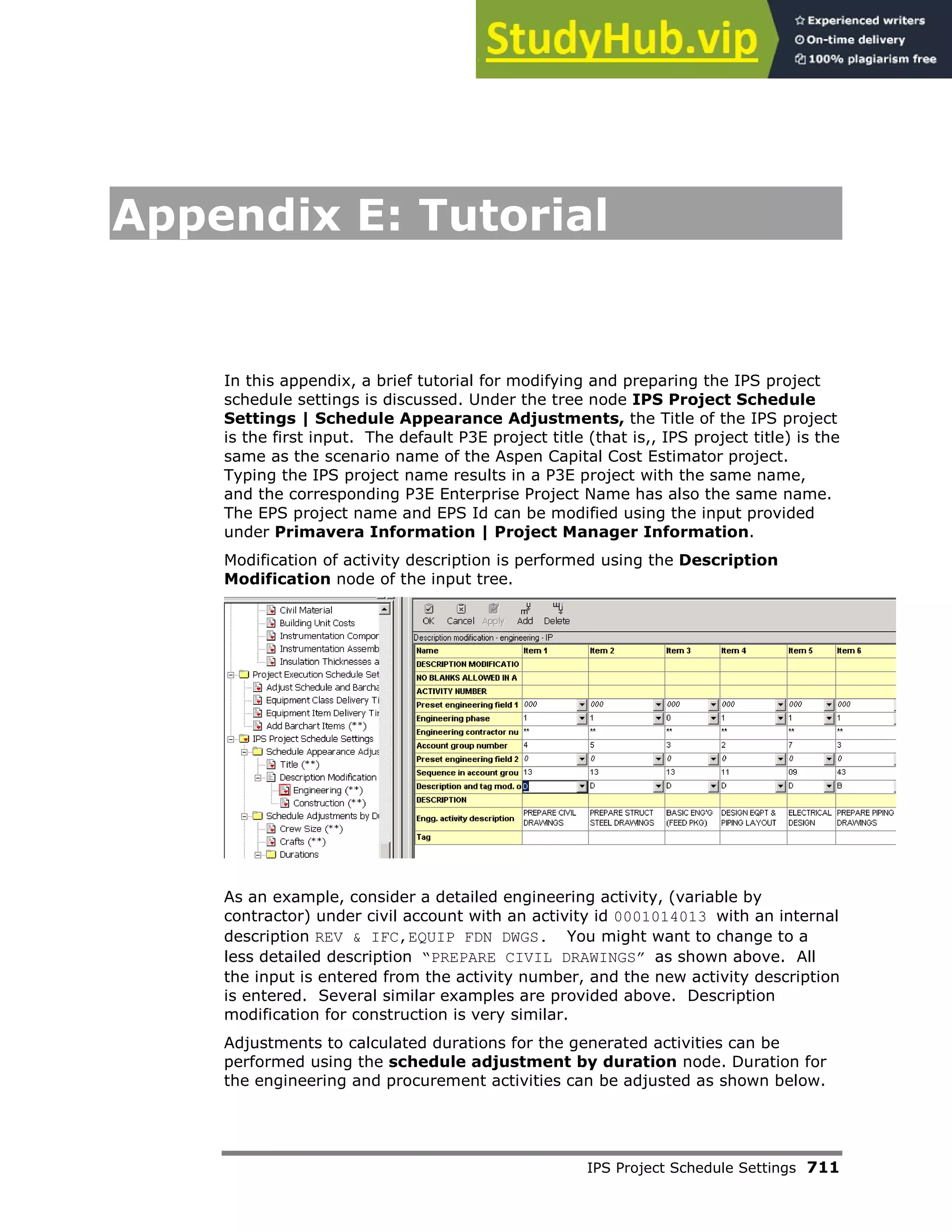 IPS Project Schedule Settings 711
Appendix E: Tutorial
In this appendix, a brief tutorial for modifying and preparing the IPS project
schedule settings is discussed. Under the tree node IPS Project Schedule
Settings | Schedule Appearance Adjustments, the Title of the IPS project
is the first input. The default P3E project title (that is,, IPS project title) is the
same as the scenario name of the Aspen Capital Cost Estimator project.
Typing the IPS project name results in a P3E project with the same name,
and the corresponding P3E Enterprise Project Name has also the same name.
The EPS project name and EPS Id can be modified using the input provided
under Primavera Information | Project Manager Information.
Modification of activity description is performed using the Description
Modification node of the input tree.
As an example, consider a detailed engineering activity, (variable by
contractor) under civil account with an activity id 0001014013 with an internal
description REV & IFC,EQUIP FDN DWGS. You might want to change to a
less detailed description “PREPARE CIVIL DRAWINGS” as shown above. All
the input is entered from the activity number, and the new activity description
is entered. Several similar examples are provided above. Description
modification for construction is very similar.
Adjustments to calculated durations for the generated activities can be
performed using the schedule adjustment by duration node. Duration for
the engineering and procurement activities can be adjusted as shown below.
 