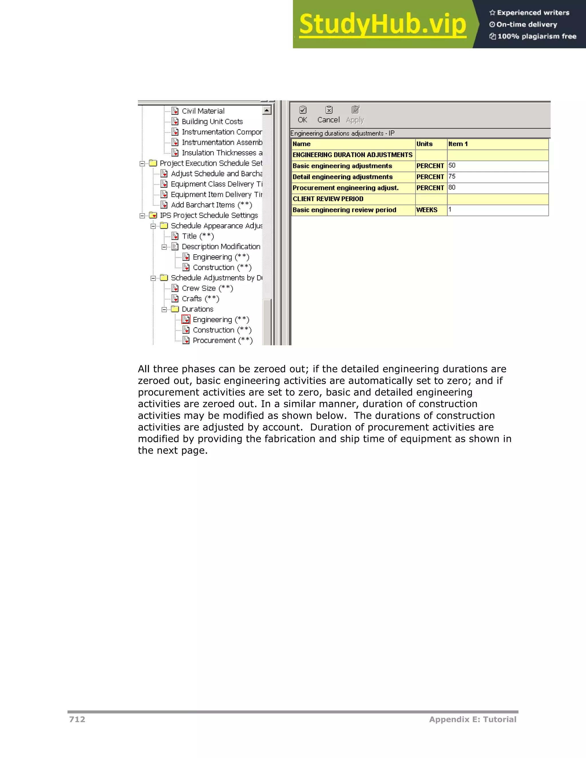 712 Appendix E: Tutorial
All three phases can be zeroed out; if the detailed engineering durations are
zeroed out, basic engineering activities are automatically set to zero; and if
procurement activities are set to zero, basic and detailed engineering
activities are zeroed out. In a similar manner, duration of construction
activities may be modified as shown below. The durations of construction
activities are adjusted by account. Duration of procurement activities are
modified by providing the fabrication and ship time of equipment as shown in
the next page.
 