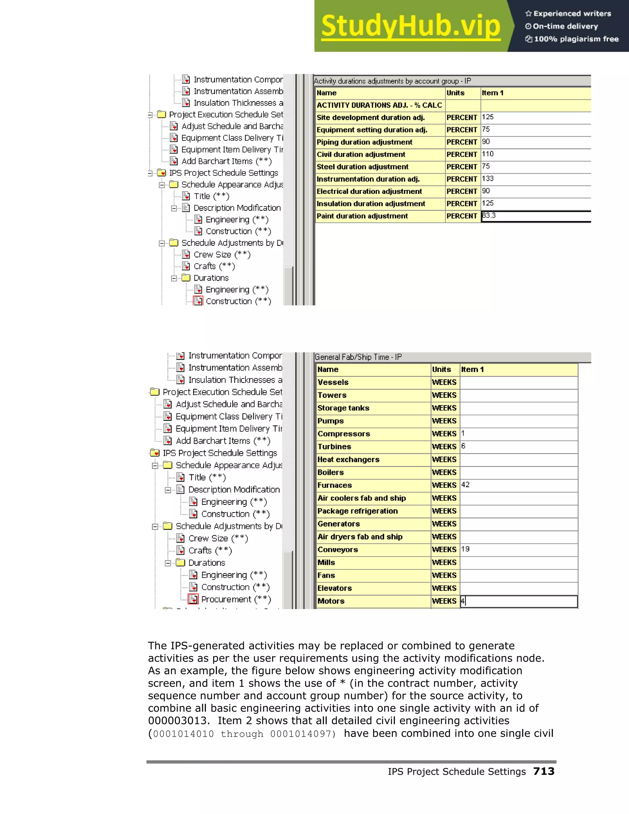 IPS Project Schedule Settings 713
The IPS-generated activities may be replaced or combined to generate
activities as per the user requirements using the activity modifications node.
As an example, the figure below shows engineering activity modification
screen, and item 1 shows the use of * (in the contract number, activity
sequence number and account group number) for the source activity, to
combine all basic engineering activities into one single activity with an id of
000003013. Item 2 shows that all detailed civil engineering activities
(0001014010 through 0001014097) have been combined into one single civil
 