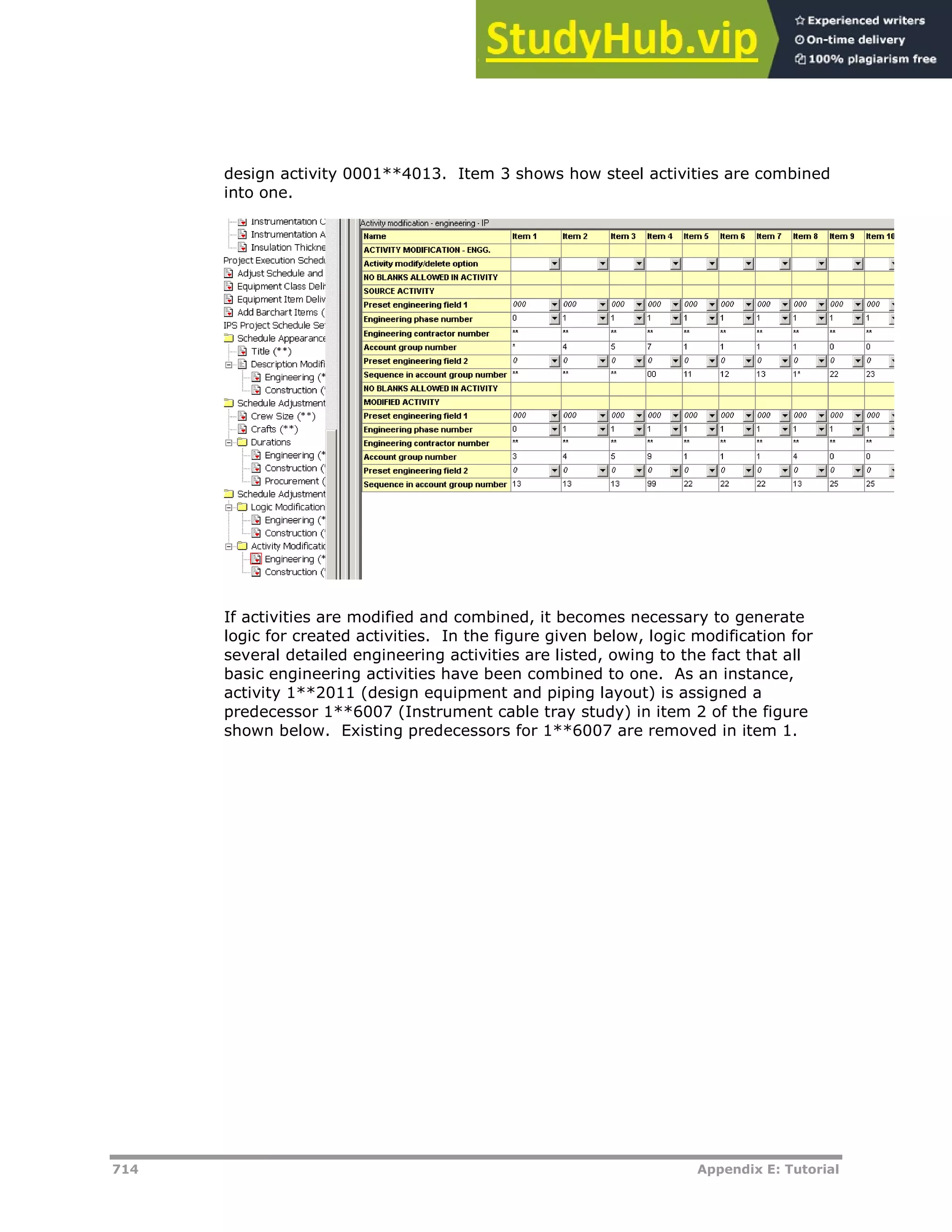 714 Appendix E: Tutorial
design activity 0001**4013. Item 3 shows how steel activities are combined
into one.
If activities are modified and combined, it becomes necessary to generate
logic for created activities. In the figure given below, logic modification for
several detailed engineering activities are listed, owing to the fact that all
basic engineering activities have been combined to one. As an instance,
activity 1**2011 (design equipment and piping layout) is assigned a
predecessor 1**6007 (Instrument cable tray study) in item 2 of the figure
shown below. Existing predecessors for 1**6007 are removed in item 1.
 
