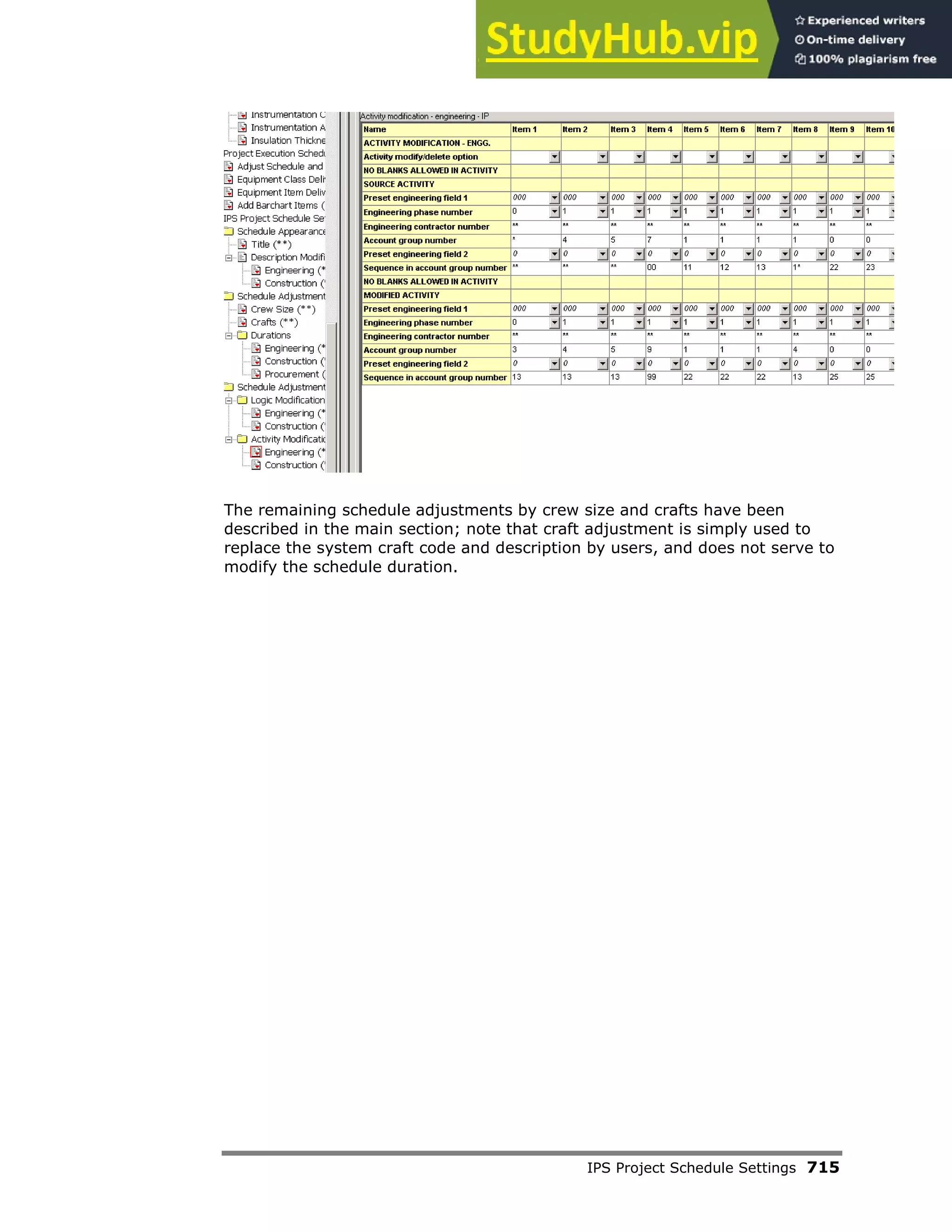 IPS Project Schedule Settings 715
The remaining schedule adjustments by crew size and crafts have been
described in the main section; note that craft adjustment is simply used to
replace the system craft code and description by users, and does not serve to
modify the schedule duration.
 