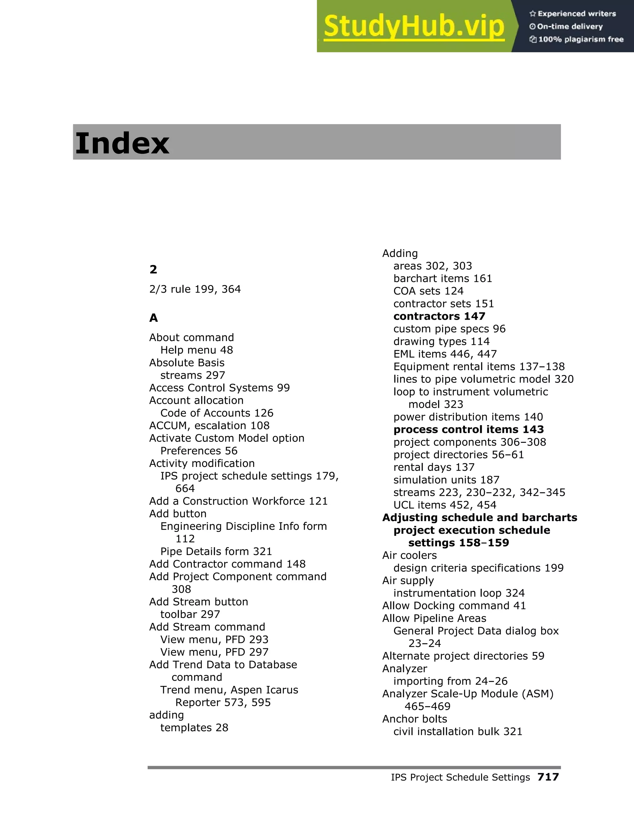 IPS Project Schedule Settings 717
Index
2
2/3 rule 199, 364
A
About command
Help menu 48
Absolute Basis
streams 297
Access Control Systems 99
Account allocation
Code of Accounts 126
ACCUM, escalation 108
Activate Custom Model option
Preferences 56
Activity modification
IPS project schedule settings 179,
664
Add a Construction Workforce 121
Add button
Engineering Discipline Info form
112
Pipe Details form 321
Add Contractor command 148
Add Project Component command
308
Add Stream button
toolbar 297
Add Stream command
View menu, PFD 293
View menu, PFD 297
Add Trend Data to Database
command
Trend menu, Aspen Icarus
Reporter 573, 595
adding
templates 28
Adding
areas 302, 303
barchart items 161
COA sets 124
contractor sets 151
contractors 147
custom pipe specs 96
drawing types 114
EML items 446, 447
Equipment rental items 137–138
lines to pipe volumetric model 320
loop to instrument volumetric
model 323
power distribution items 140
process control items 143
project components 306–308
project directories 56–61
rental days 137
simulation units 187
streams 223, 230–232, 342–345
UCL items 452, 454
Adjusting schedule and barcharts
project execution schedule
settings 158–159
Air coolers
design criteria specifications 199
Air supply
instrumentation loop 324
Allow Docking command 41
Allow Pipeline Areas
General Project Data dialog box
23–24
Alternate project directories 59
Analyzer
importing from 24–26
Analyzer Scale-Up Module (ASM)
465–469
Anchor bolts
civil installation bulk 321
 