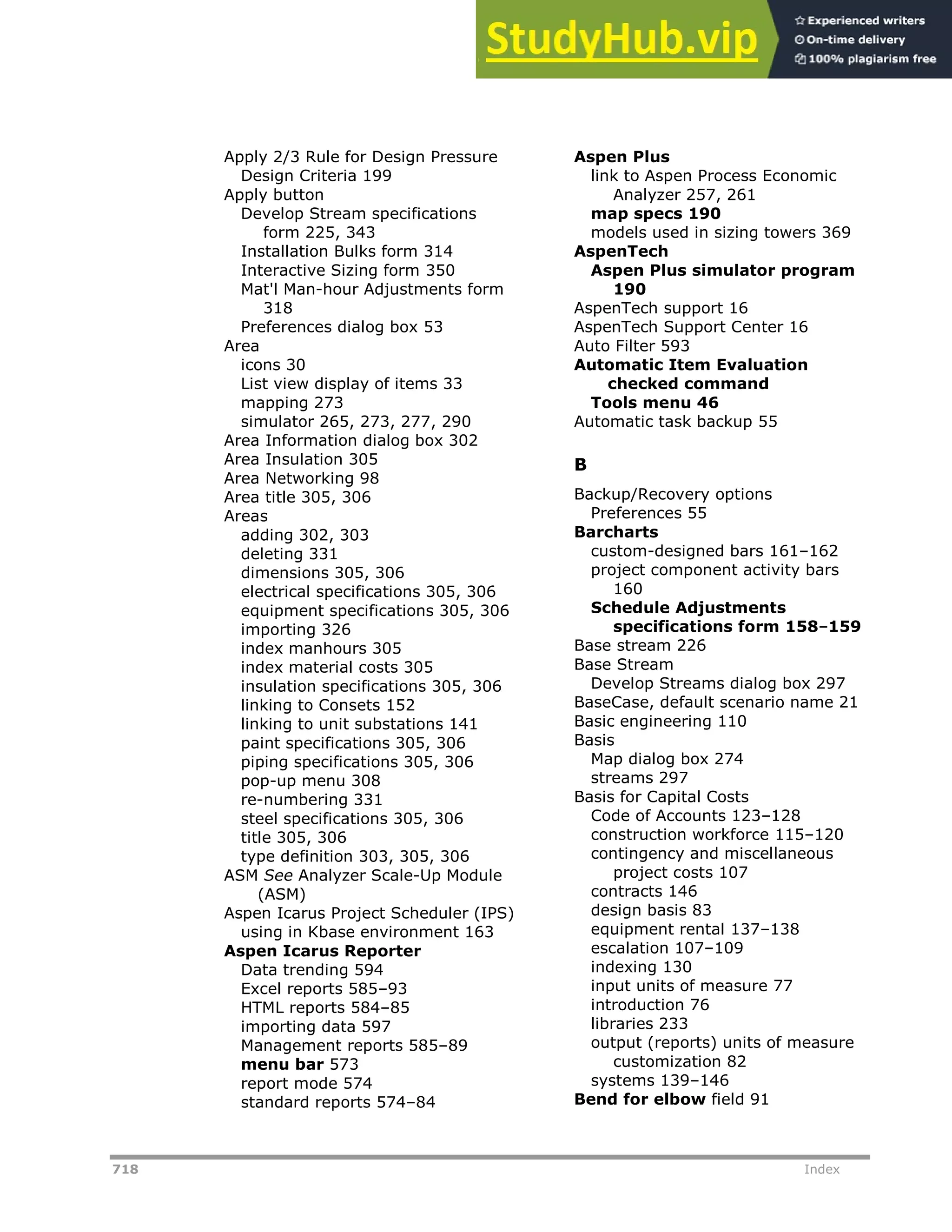 718 Index
Apply 2/3 Rule for Design Pressure
Design Criteria 199
Apply button
Develop Stream specifications
form 225, 343
Installation Bulks form 314
Interactive Sizing form 350
Mat'l Man-hour Adjustments form
318
Preferences dialog box 53
Area
icons 30
List view display of items 33
mapping 273
simulator 265, 273, 277, 290
Area Information dialog box 302
Area Insulation 305
Area Networking 98
Area title 305, 306
Areas
adding 302, 303
deleting 331
dimensions 305, 306
electrical specifications 305, 306
equipment specifications 305, 306
importing 326
index manhours 305
index material costs 305
insulation specifications 305, 306
linking to Consets 152
linking to unit substations 141
paint specifications 305, 306
piping specifications 305, 306
pop-up menu 308
re-numbering 331
steel specifications 305, 306
title 305, 306
type definition 303, 305, 306
ASM See Analyzer Scale-Up Module
(ASM)
Aspen Icarus Project Scheduler (IPS)
using in Kbase environment 163
Aspen Icarus Reporter
Data trending 594
Excel reports 585–93
HTML reports 584–85
importing data 597
Management reports 585–89
menu bar 573
report mode 574
standard reports 574–84
Aspen Plus
link to Aspen Process Economic
Analyzer 257, 261
map specs 190
models used in sizing towers 369
AspenTech
Aspen Plus simulator program
190
AspenTech support 16
AspenTech Support Center 16
Auto Filter 593
Automatic Item Evaluation
checked command
Tools menu 46
Automatic task backup 55
B
Backup/Recovery options
Preferences 55
Barcharts
custom-designed bars 161–162
project component activity bars
160
Schedule Adjustments
specifications form 158–159
Base stream 226
Base Stream
Develop Streams dialog box 297
BaseCase, default scenario name 21
Basic engineering 110
Basis
Map dialog box 274
streams 297
Basis for Capital Costs
Code of Accounts 123–128
construction workforce 115–120
contingency and miscellaneous
project costs 107
contracts 146
design basis 83
equipment rental 137–138
escalation 107–109
indexing 130
input units of measure 77
introduction 76
libraries 233
output (reports) units of measure
customization 82
systems 139–146
Bend for elbow field 91
 