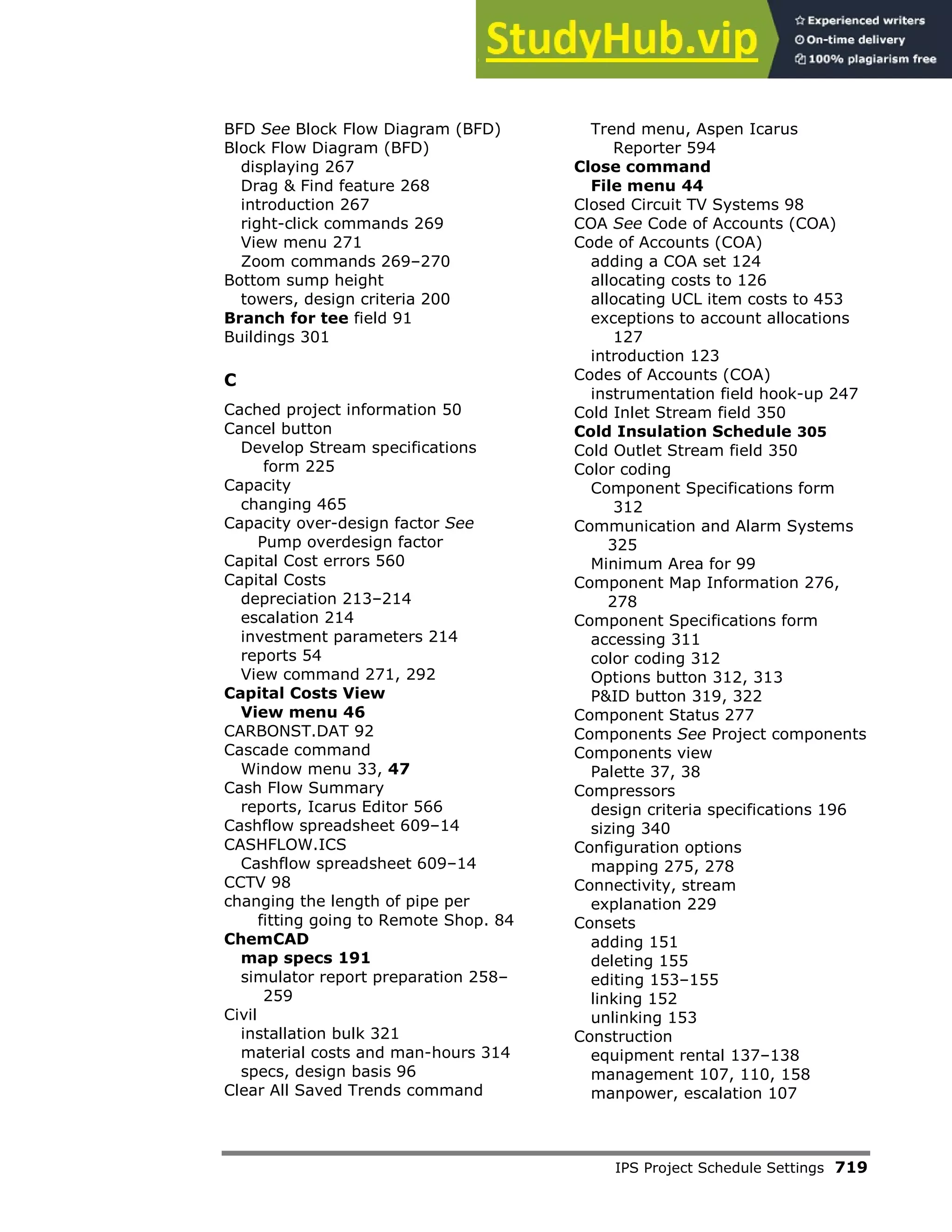IPS Project Schedule Settings 719
BFD See Block Flow Diagram (BFD)
Block Flow Diagram (BFD)
displaying 267
Drag & Find feature 268
introduction 267
right-click commands 269
View menu 271
Zoom commands 269–270
Bottom sump height
towers, design criteria 200
Branch for tee field 91
Buildings 301
C
Cached project information 50
Cancel button
Develop Stream specifications
form 225
Capacity
changing 465
Capacity over-design factor See
Pump overdesign factor
Capital Cost errors 560
Capital Costs
depreciation 213–214
escalation 214
investment parameters 214
reports 54
View command 271, 292
Capital Costs View
View menu 46
CARBONST.DAT 92
Cascade command
Window menu 33, 47
Cash Flow Summary
reports, Icarus Editor 566
Cashflow spreadsheet 609–14
CASHFLOW.ICS
Cashflow spreadsheet 609–14
CCTV 98
changing the length of pipe per
fitting going to Remote Shop. 84
ChemCAD
map specs 191
simulator report preparation 258–
259
Civil
installation bulk 321
material costs and man-hours 314
specs, design basis 96
Clear All Saved Trends command
Trend menu, Aspen Icarus
Reporter 594
Close command
File menu 44
Closed Circuit TV Systems 98
COA See Code of Accounts (COA)
Code of Accounts (COA)
adding a COA set 124
allocating costs to 126
allocating UCL item costs to 453
exceptions to account allocations
127
introduction 123
Codes of Accounts (COA)
instrumentation field hook-up 247
Cold Inlet Stream field 350
Cold Insulation Schedule 305
Cold Outlet Stream field 350
Color coding
Component Specifications form
312
Communication and Alarm Systems
325
Minimum Area for 99
Component Map Information 276,
278
Component Specifications form
accessing 311
color coding 312
Options button 312, 313
P&ID button 319, 322
Component Status 277
Components See Project components
Components view
Palette 37, 38
Compressors
design criteria specifications 196
sizing 340
Configuration options
mapping 275, 278
Connectivity, stream
explanation 229
Consets
adding 151
deleting 155
editing 153–155
linking 152
unlinking 153
Construction
equipment rental 137–138
management 107, 110, 158
manpower, escalation 107
 