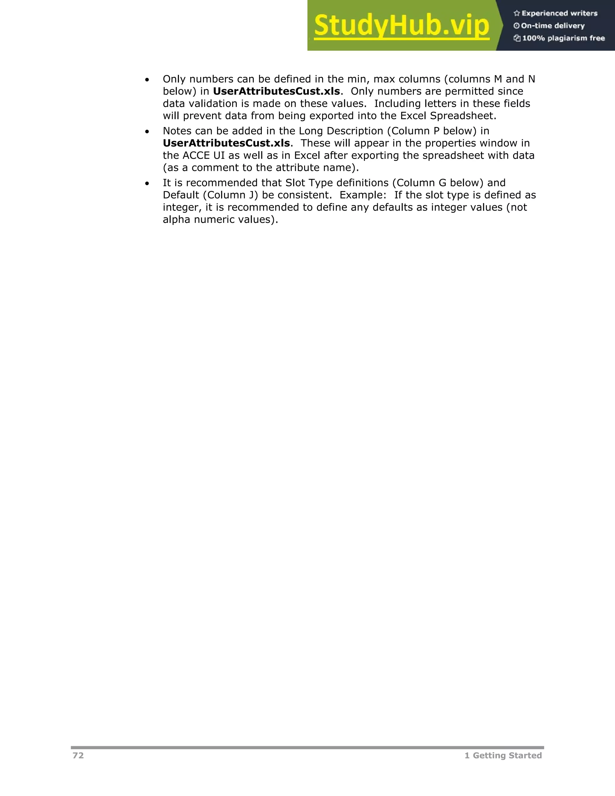 72 1 Getting Started
 Only numbers can be defined in the min, max columns (columns M and N
below) in UserAttributesCust.xls. Only numbers are permitted since
data validation is made on these values. Including letters in these fields
will prevent data from being exported into the Excel Spreadsheet.
 Notes can be added in the Long Description (Column P below) in
UserAttributesCust.xls. These will appear in the properties window in
the ACCE UI as well as in Excel after exporting the spreadsheet with data
(as a comment to the attribute name).
 It is recommended that Slot Type definitions (Column G below) and
Default (Column J) be consistent. Example: If the slot type is defined as
integer, it is recommended to define any defaults as integer values (not
alpha numeric values).
 