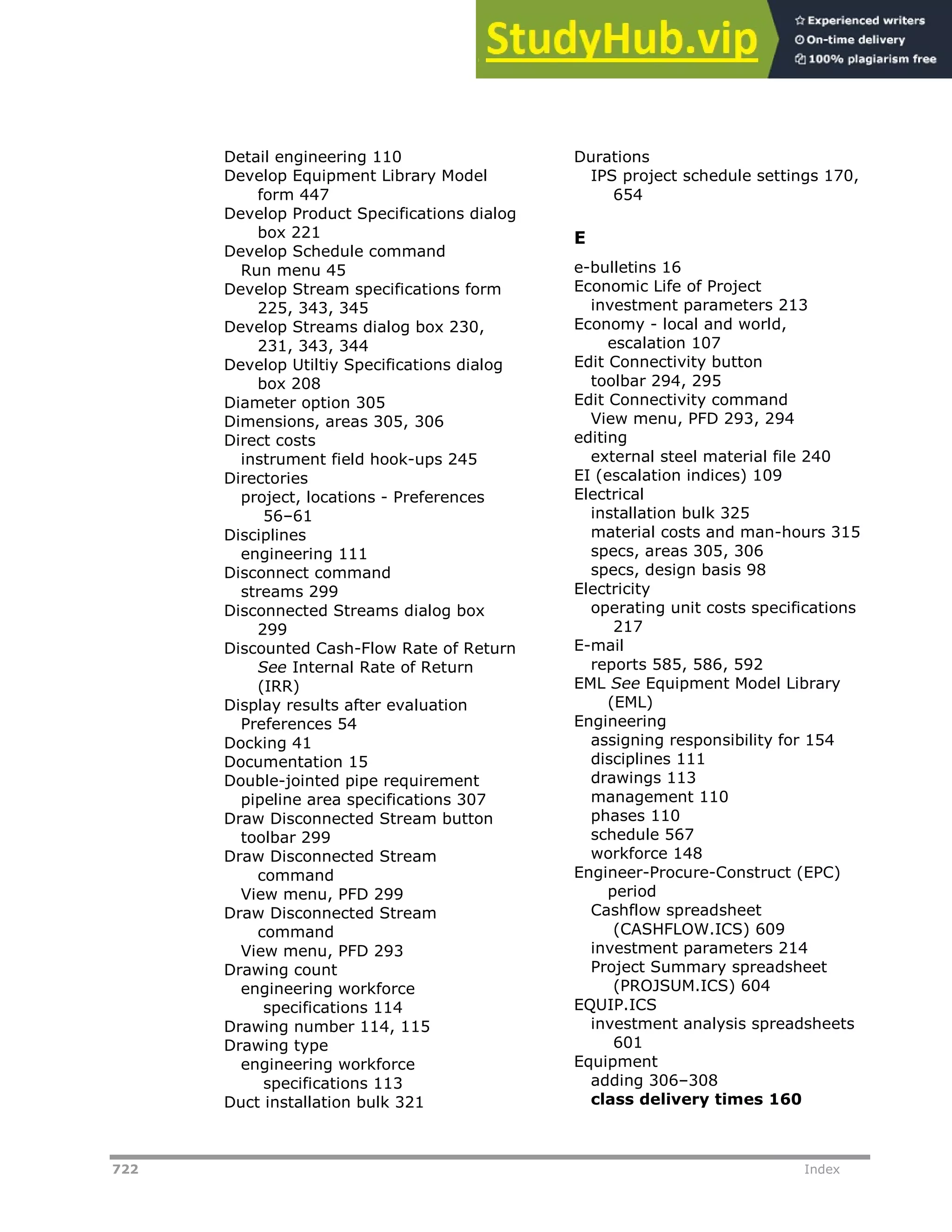 722 Index
Detail engineering 110
Develop Equipment Library Model
form 447
Develop Product Specifications dialog
box 221
Develop Schedule command
Run menu 45
Develop Stream specifications form
225, 343, 345
Develop Streams dialog box 230,
231, 343, 344
Develop Utiltiy Specifications dialog
box 208
Diameter option 305
Dimensions, areas 305, 306
Direct costs
instrument field hook-ups 245
Directories
project, locations - Preferences
56–61
Disciplines
engineering 111
Disconnect command
streams 299
Disconnected Streams dialog box
299
Discounted Cash-Flow Rate of Return
See Internal Rate of Return
(IRR)
Display results after evaluation
Preferences 54
Docking 41
Documentation 15
Double-jointed pipe requirement
pipeline area specifications 307
Draw Disconnected Stream button
toolbar 299
Draw Disconnected Stream
command
View menu, PFD 299
Draw Disconnected Stream
command
View menu, PFD 293
Drawing count
engineering workforce
specifications 114
Drawing number 114, 115
Drawing type
engineering workforce
specifications 113
Duct installation bulk 321
Durations
IPS project schedule settings 170,
654
E
e-bulletins 16
Economic Life of Project
investment parameters 213
Economy - local and world,
escalation 107
Edit Connectivity button
toolbar 294, 295
Edit Connectivity command
View menu, PFD 293, 294
editing
external steel material file 240
EI (escalation indices) 109
Electrical
installation bulk 325
material costs and man-hours 315
specs, areas 305, 306
specs, design basis 98
Electricity
operating unit costs specifications
217
E-mail
reports 585, 586, 592
EML See Equipment Model Library
(EML)
Engineering
assigning responsibility for 154
disciplines 111
drawings 113
management 110
phases 110
schedule 567
workforce 148
Engineer-Procure-Construct (EPC)
period
Cashflow spreadsheet
(CASHFLOW.ICS) 609
investment parameters 214
Project Summary spreadsheet
(PROJSUM.ICS) 604
EQUIP.ICS
investment analysis spreadsheets
601
Equipment
adding 306–308
class delivery times 160
 