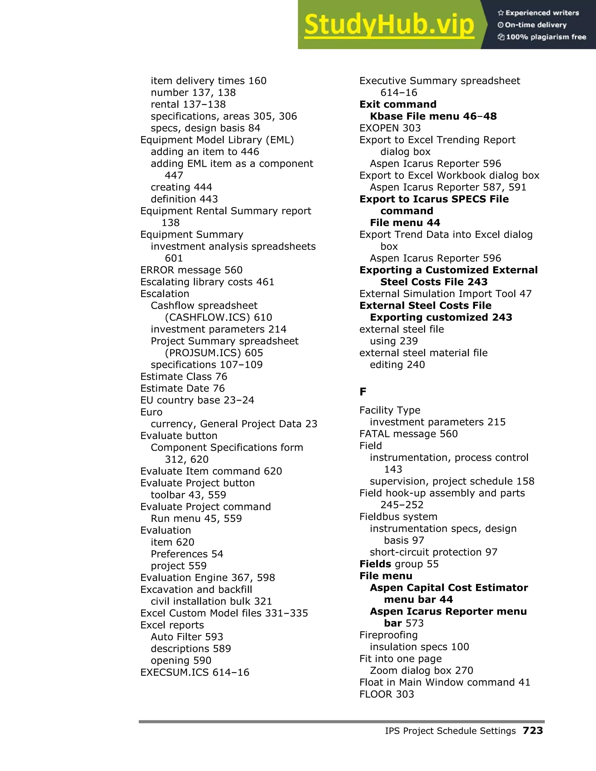 IPS Project Schedule Settings 723
item delivery times 160
number 137, 138
rental 137–138
specifications, areas 305, 306
specs, design basis 84
Equipment Model Library (EML)
adding an item to 446
adding EML item as a component
447
creating 444
definition 443
Equipment Rental Summary report
138
Equipment Summary
investment analysis spreadsheets
601
ERROR message 560
Escalating library costs 461
Escalation
Cashflow spreadsheet
(CASHFLOW.ICS) 610
investment parameters 214
Project Summary spreadsheet
(PROJSUM.ICS) 605
specifications 107–109
Estimate Class 76
Estimate Date 76
EU country base 23–24
Euro
currency, General Project Data 23
Evaluate button
Component Specifications form
312, 620
Evaluate Item command 620
Evaluate Project button
toolbar 43, 559
Evaluate Project command
Run menu 45, 559
Evaluation
item 620
Preferences 54
project 559
Evaluation Engine 367, 598
Excavation and backfill
civil installation bulk 321
Excel Custom Model files 331–335
Excel reports
Auto Filter 593
descriptions 589
opening 590
EXECSUM.ICS 614–16
Executive Summary spreadsheet
614–16
Exit command
Kbase File menu 46–48
EXOPEN 303
Export to Excel Trending Report
dialog box
Aspen Icarus Reporter 596
Export to Excel Workbook dialog box
Aspen Icarus Reporter 587, 591
Export to Icarus SPECS File
command
File menu 44
Export Trend Data into Excel dialog
box
Aspen Icarus Reporter 596
Exporting a Customized External
Steel Costs File 243
External Simulation Import Tool 47
External Steel Costs File
Exporting customized 243
external steel file
using 239
external steel material file
editing 240
F
Facility Type
investment parameters 215
FATAL message 560
Field
instrumentation, process control
143
supervision, project schedule 158
Field hook-up assembly and parts
245–252
Fieldbus system
instrumentation specs, design
basis 97
short-circuit protection 97
Fields group 55
File menu
Aspen Capital Cost Estimator
menu bar 44
Aspen Icarus Reporter menu
bar 573
Fireproofing
insulation specs 100
Fit into one page
Zoom dialog box 270
Float in Main Window command 41
FLOOR 303
 