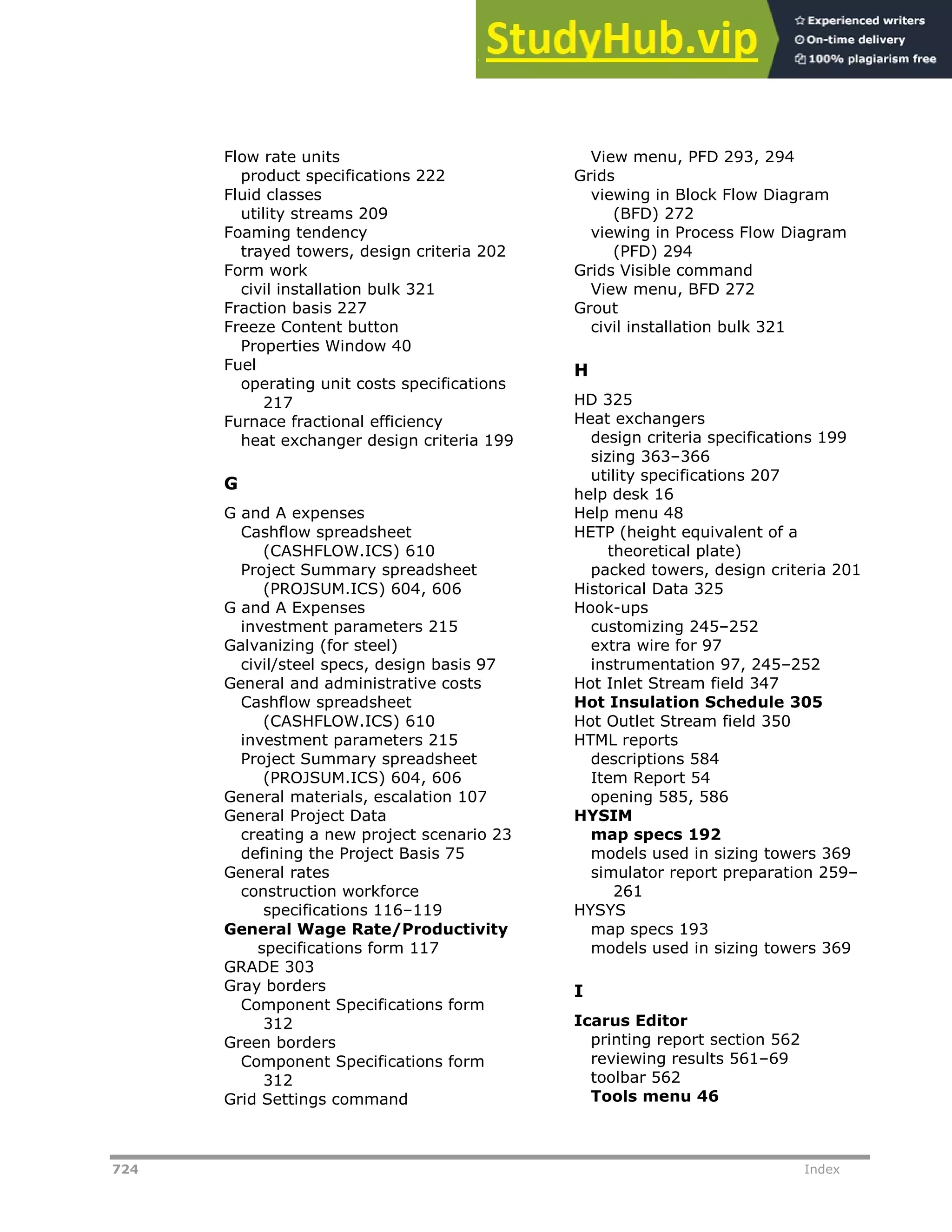 724 Index
Flow rate units
product specifications 222
Fluid classes
utility streams 209
Foaming tendency
trayed towers, design criteria 202
Form work
civil installation bulk 321
Fraction basis 227
Freeze Content button
Properties Window 40
Fuel
operating unit costs specifications
217
Furnace fractional efficiency
heat exchanger design criteria 199
G
G and A expenses
Cashflow spreadsheet
(CASHFLOW.ICS) 610
Project Summary spreadsheet
(PROJSUM.ICS) 604, 606
G and A Expenses
investment parameters 215
Galvanizing (for steel)
civil/steel specs, design basis 97
General and administrative costs
Cashflow spreadsheet
(CASHFLOW.ICS) 610
investment parameters 215
Project Summary spreadsheet
(PROJSUM.ICS) 604, 606
General materials, escalation 107
General Project Data
creating a new project scenario 23
defining the Project Basis 75
General rates
construction workforce
specifications 116–119
General Wage Rate/Productivity
specifications form 117
GRADE 303
Gray borders
Component Specifications form
312
Green borders
Component Specifications form
312
Grid Settings command
View menu, PFD 293, 294
Grids
viewing in Block Flow Diagram
(BFD) 272
viewing in Process Flow Diagram
(PFD) 294
Grids Visible command
View menu, BFD 272
Grout
civil installation bulk 321
H
HD 325
Heat exchangers
design criteria specifications 199
sizing 363–366
utility specifications 207
help desk 16
Help menu 48
HETP (height equivalent of a
theoretical plate)
packed towers, design criteria 201
Historical Data 325
Hook-ups
customizing 245–252
extra wire for 97
instrumentation 97, 245–252
Hot Inlet Stream field 347
Hot Insulation Schedule 305
Hot Outlet Stream field 350
HTML reports
descriptions 584
Item Report 54
opening 585, 586
HYSIM
map specs 192
models used in sizing towers 369
simulator report preparation 259–
261
HYSYS
map specs 193
models used in sizing towers 369
I
Icarus Editor
printing report section 562
reviewing results 561–69
toolbar 562
Tools menu 46
 