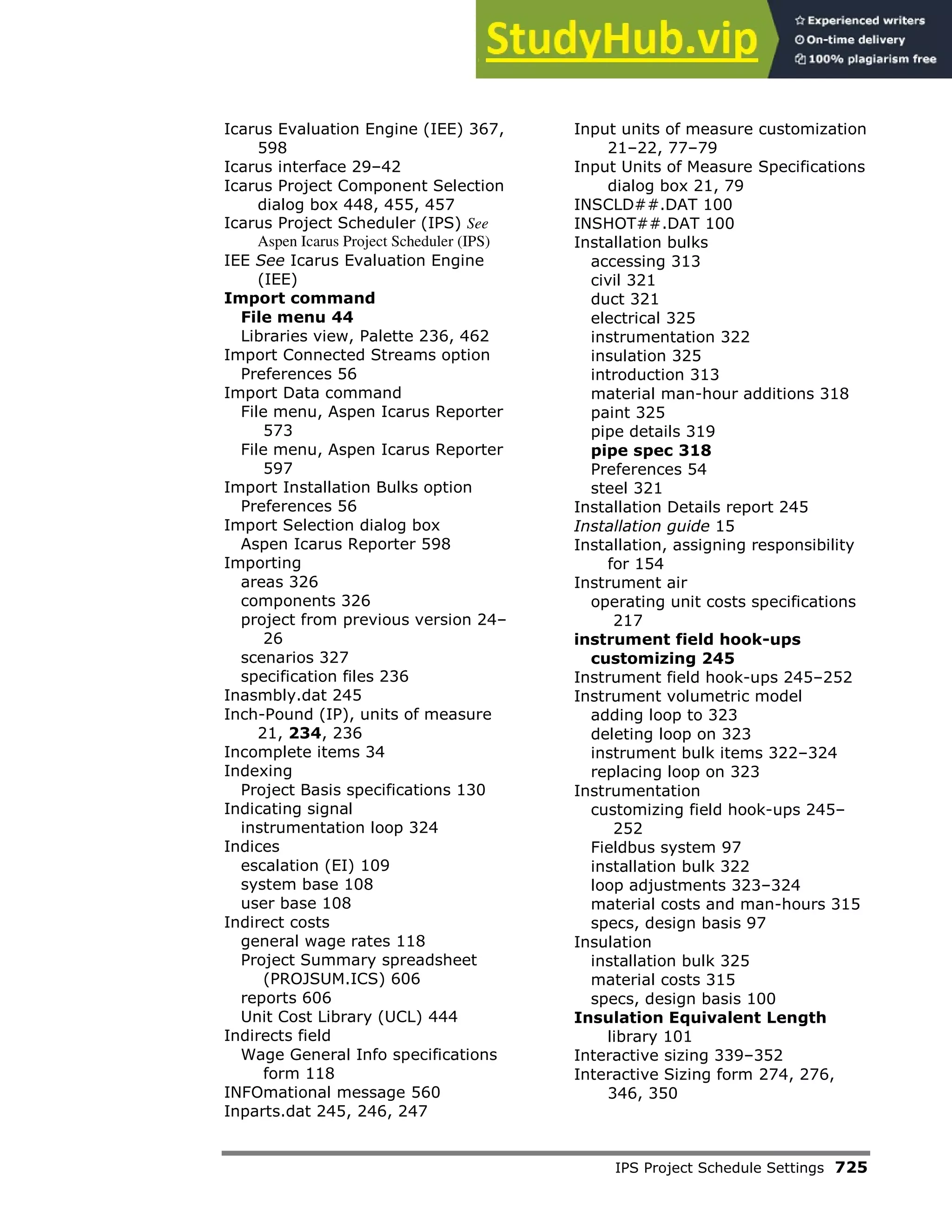 IPS Project Schedule Settings 725
Icarus Evaluation Engine (IEE) 367,
598
Icarus interface 29–42
Icarus Project Component Selection
dialog box 448, 455, 457
Icarus Project Scheduler (IPS) See
Aspen Icarus Project Scheduler (IPS)
IEE See Icarus Evaluation Engine
(IEE)
Import command
File menu 44
Libraries view, Palette 236, 462
Import Connected Streams option
Preferences 56
Import Data command
File menu, Aspen Icarus Reporter
573
File menu, Aspen Icarus Reporter
597
Import Installation Bulks option
Preferences 56
Import Selection dialog box
Aspen Icarus Reporter 598
Importing
areas 326
components 326
project from previous version 24–
26
scenarios 327
specification files 236
Inasmbly.dat 245
Inch-Pound (IP), units of measure
21, 234, 236
Incomplete items 34
Indexing
Project Basis specifications 130
Indicating signal
instrumentation loop 324
Indices
escalation (EI) 109
system base 108
user base 108
Indirect costs
general wage rates 118
Project Summary spreadsheet
(PROJSUM.ICS) 606
reports 606
Unit Cost Library (UCL) 444
Indirects field
Wage General Info specifications
form 118
INFOmational message 560
Inparts.dat 245, 246, 247
Input units of measure customization
21–22, 77–79
Input Units of Measure Specifications
dialog box 21, 79
INSCLD##.DAT 100
INSHOT##.DAT 100
Installation bulks
accessing 313
civil 321
duct 321
electrical 325
instrumentation 322
insulation 325
introduction 313
material man-hour additions 318
paint 325
pipe details 319
pipe spec 318
Preferences 54
steel 321
Installation Details report 245
Installation guide 15
Installation, assigning responsibility
for 154
Instrument air
operating unit costs specifications
217
instrument field hook-ups
customizing 245
Instrument field hook-ups 245–252
Instrument volumetric model
adding loop to 323
deleting loop on 323
instrument bulk items 322–324
replacing loop on 323
Instrumentation
customizing field hook-ups 245–
252
Fieldbus system 97
installation bulk 322
loop adjustments 323–324
material costs and man-hours 315
specs, design basis 97
Insulation
installation bulk 325
material costs 315
specs, design basis 100
Insulation Equivalent Length
library 101
Interactive sizing 339–352
Interactive Sizing form 274, 276,
346, 350
 