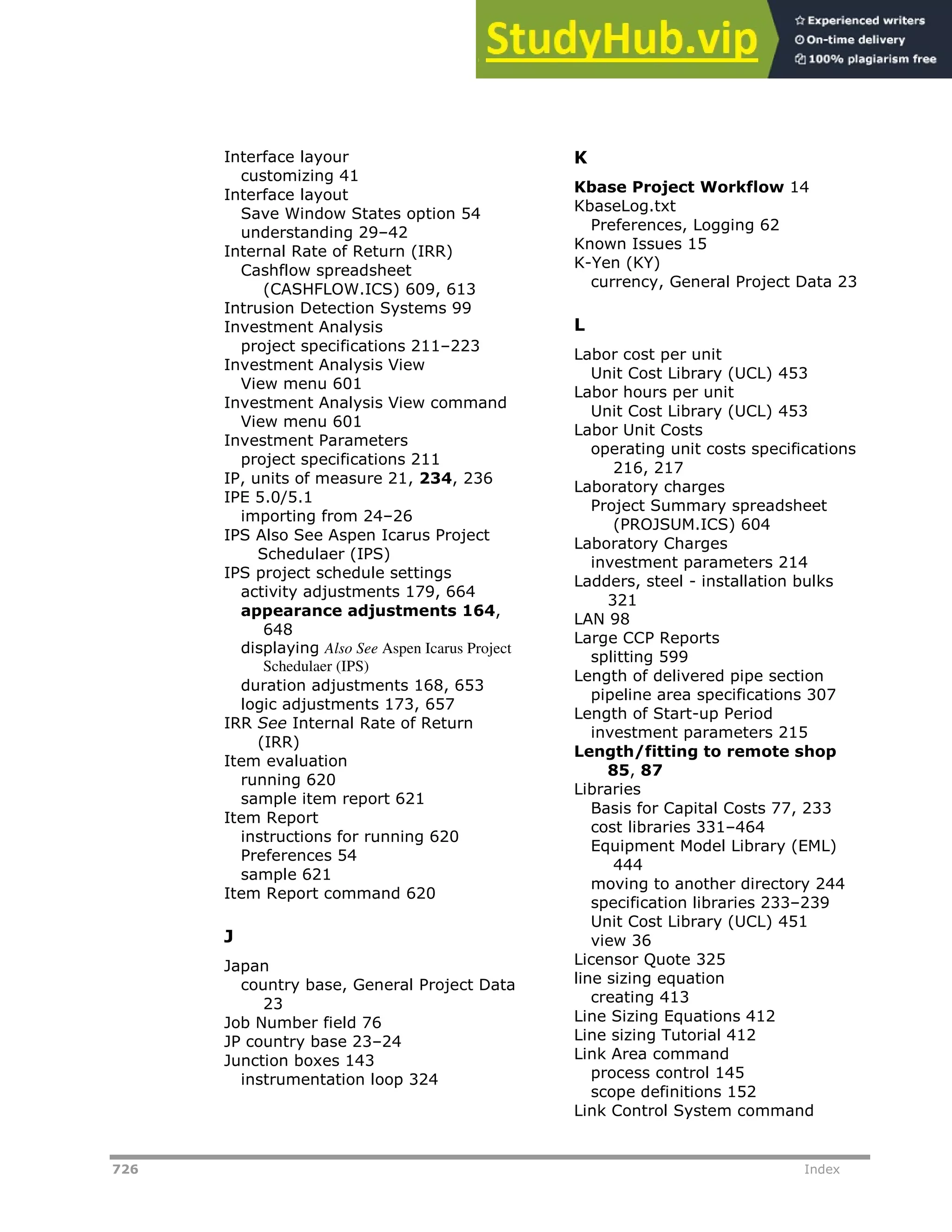 726 Index
Interface layour
customizing 41
Interface layout
Save Window States option 54
understanding 29–42
Internal Rate of Return (IRR)
Cashflow spreadsheet
(CASHFLOW.ICS) 609, 613
Intrusion Detection Systems 99
Investment Analysis
project specifications 211–223
Investment Analysis View
View menu 601
Investment Analysis View command
View menu 601
Investment Parameters
project specifications 211
IP, units of measure 21, 234, 236
IPE 5.0/5.1
importing from 24–26
IPS Also See Aspen Icarus Project
Schedulaer (IPS)
IPS project schedule settings
activity adjustments 179, 664
appearance adjustments 164,
648
displaying Also See Aspen Icarus Project
Schedulaer (IPS)
duration adjustments 168, 653
logic adjustments 173, 657
IRR See Internal Rate of Return
(IRR)
Item evaluation
running 620
sample item report 621
Item Report
instructions for running 620
Preferences 54
sample 621
Item Report command 620
J
Japan
country base, General Project Data
23
Job Number field 76
JP country base 23–24
Junction boxes 143
instrumentation loop 324
K
Kbase Project Workflow 14
KbaseLog.txt
Preferences, Logging 62
Known Issues 15
K-Yen (KY)
currency, General Project Data 23
L
Labor cost per unit
Unit Cost Library (UCL) 453
Labor hours per unit
Unit Cost Library (UCL) 453
Labor Unit Costs
operating unit costs specifications
216, 217
Laboratory charges
Project Summary spreadsheet
(PROJSUM.ICS) 604
Laboratory Charges
investment parameters 214
Ladders, steel - installation bulks
321
LAN 98
Large CCP Reports
splitting 599
Length of delivered pipe section
pipeline area specifications 307
Length of Start-up Period
investment parameters 215
Length/fitting to remote shop
85, 87
Libraries
Basis for Capital Costs 77, 233
cost libraries 331–464
Equipment Model Library (EML)
444
moving to another directory 244
specification libraries 233–239
Unit Cost Library (UCL) 451
view 36
Licensor Quote 325
line sizing equation
creating 413
Line Sizing Equations 412
Line sizing Tutorial 412
Link Area command
process control 145
scope definitions 152
Link Control System command
 