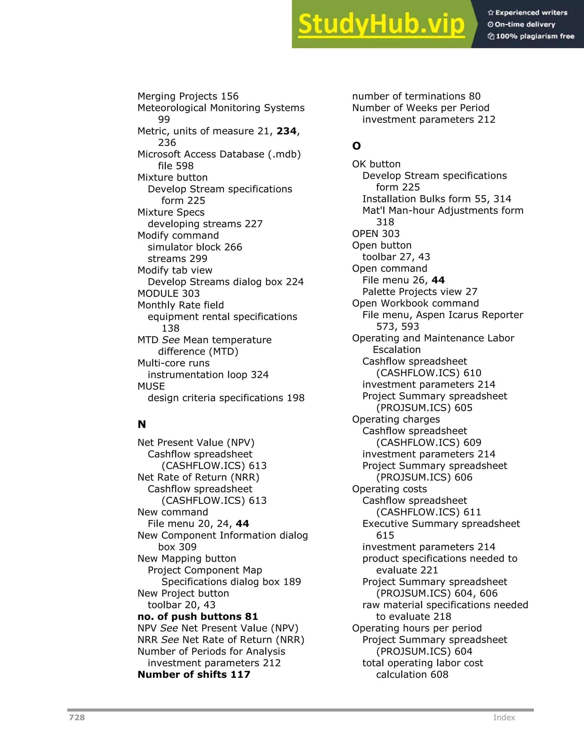 728 Index
Merging Projects 156
Meteorological Monitoring Systems
99
Metric, units of measure 21, 234,
236
Microsoft Access Database (.mdb)
file 598
Mixture button
Develop Stream specifications
form 225
Mixture Specs
developing streams 227
Modify command
simulator block 266
streams 299
Modify tab view
Develop Streams dialog box 224
MODULE 303
Monthly Rate field
equipment rental specifications
138
MTD See Mean temperature
difference (MTD)
Multi-core runs
instrumentation loop 324
MUSE
design criteria specifications 198
N
Net Present Value (NPV)
Cashflow spreadsheet
(CASHFLOW.ICS) 613
Net Rate of Return (NRR)
Cashflow spreadsheet
(CASHFLOW.ICS) 613
New command
File menu 20, 24, 44
New Component Information dialog
box 309
New Mapping button
Project Component Map
Specifications dialog box 189
New Project button
toolbar 20, 43
no. of push buttons 81
NPV See Net Present Value (NPV)
NRR See Net Rate of Return (NRR)
Number of Periods for Analysis
investment parameters 212
Number of shifts 117
number of terminations 80
Number of Weeks per Period
investment parameters 212
O
OK button
Develop Stream specifications
form 225
Installation Bulks form 55, 314
Mat'l Man-hour Adjustments form
318
OPEN 303
Open button
toolbar 27, 43
Open command
File menu 26, 44
Palette Projects view 27
Open Workbook command
File menu, Aspen Icarus Reporter
573, 593
Operating and Maintenance Labor
Escalation
Cashflow spreadsheet
(CASHFLOW.ICS) 610
investment parameters 214
Project Summary spreadsheet
(PROJSUM.ICS) 605
Operating charges
Cashflow spreadsheet
(CASHFLOW.ICS) 609
investment parameters 214
Project Summary spreadsheet
(PROJSUM.ICS) 606
Operating costs
Cashflow spreadsheet
(CASHFLOW.ICS) 611
Executive Summary spreadsheet
615
investment parameters 214
product specifications needed to
evaluate 221
Project Summary spreadsheet
(PROJSUM.ICS) 604, 606
raw material specifications needed
to evaluate 218
Operating hours per period
Project Summary spreadsheet
(PROJSUM.ICS) 604
total operating labor cost
calculation 608
 