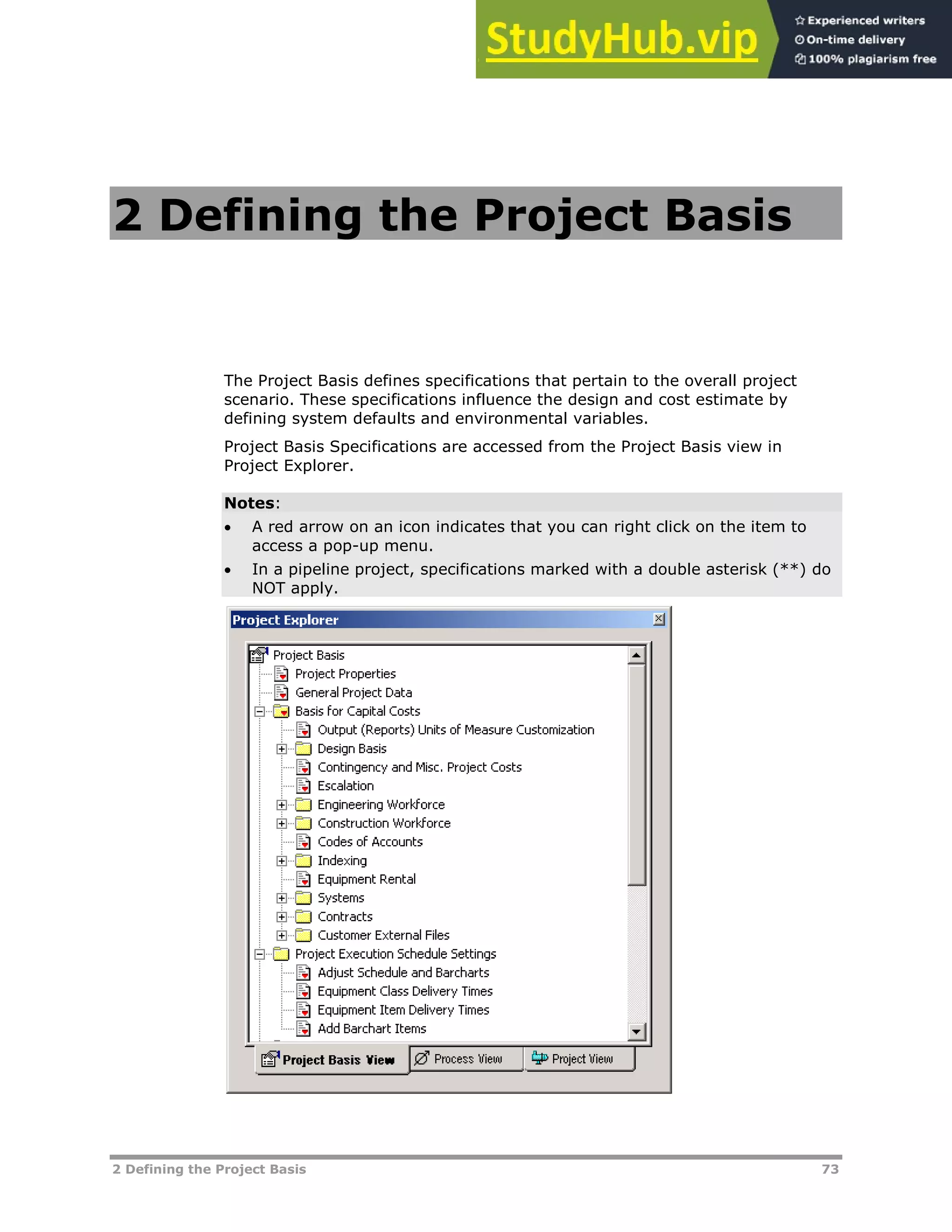 2 Defining the Project Basis 73
2 Defining the Project Basis
The Project Basis defines specifications that pertain to the overall project
scenario. These specifications influence the design and cost estimate by
defining system defaults and environmental variables.
Project Basis Specifications are accessed from the Project Basis view in
Project Explorer.
Notes:
 A red arrow on an icon indicates that you can right click on the item to
access a pop-up menu.
 In a pipeline project, specifications marked with a double asterisk (**) do
NOT apply.
 
