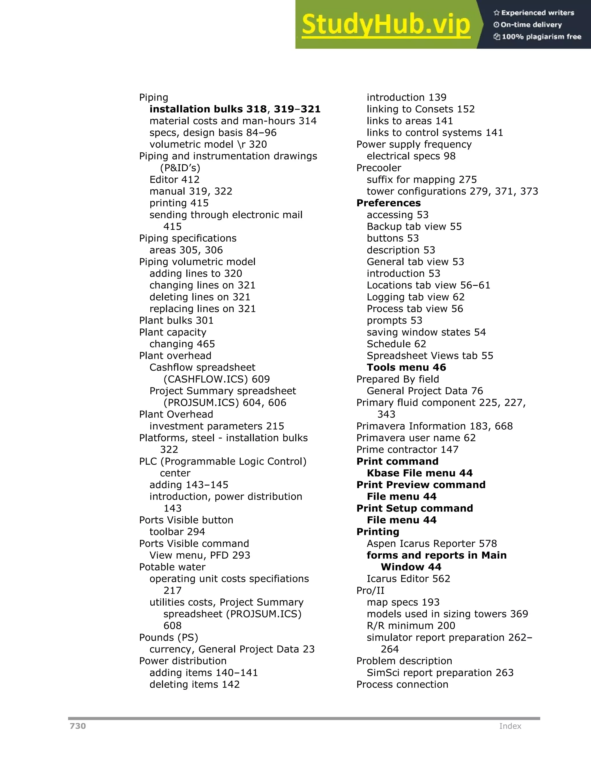 730 Index
Piping
installation bulks 318, 319–321
material costs and man-hours 314
specs, design basis 84–96
volumetric model r 320
Piping and instrumentation drawings
(P&ID’s)
Editor 412
manual 319, 322
printing 415
sending through electronic mail
415
Piping specifications
areas 305, 306
Piping volumetric model
adding lines to 320
changing lines on 321
deleting lines on 321
replacing lines on 321
Plant bulks 301
Plant capacity
changing 465
Plant overhead
Cashflow spreadsheet
(CASHFLOW.ICS) 609
Project Summary spreadsheet
(PROJSUM.ICS) 604, 606
Plant Overhead
investment parameters 215
Platforms, steel - installation bulks
322
PLC (Programmable Logic Control)
center
adding 143–145
introduction, power distribution
143
Ports Visible button
toolbar 294
Ports Visible command
View menu, PFD 293
Potable water
operating unit costs specifiations
217
utilities costs, Project Summary
spreadsheet (PROJSUM.ICS)
608
Pounds (PS)
currency, General Project Data 23
Power distribution
adding items 140–141
deleting items 142
introduction 139
linking to Consets 152
links to areas 141
links to control systems 141
Power supply frequency
electrical specs 98
Precooler
suffix for mapping 275
tower configurations 279, 371, 373
Preferences
accessing 53
Backup tab view 55
buttons 53
description 53
General tab view 53
introduction 53
Locations tab view 56–61
Logging tab view 62
Process tab view 56
prompts 53
saving window states 54
Schedule 62
Spreadsheet Views tab 55
Tools menu 46
Prepared By field
General Project Data 76
Primary fluid component 225, 227,
343
Primavera Information 183, 668
Primavera user name 62
Prime contractor 147
Print command
Kbase File menu 44
Print Preview command
File menu 44
Print Setup command
File menu 44
Printing
Aspen Icarus Reporter 578
forms and reports in Main
Window 44
Icarus Editor 562
Pro/II
map specs 193
models used in sizing towers 369
R/R minimum 200
simulator report preparation 262–
264
Problem description
SimSci report preparation 263
Process connection
 