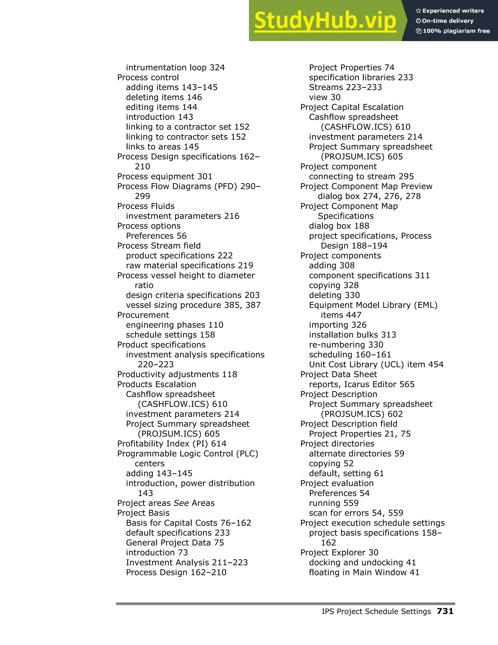 IPS Project Schedule Settings 731
intrumentation loop 324
Process control
adding items 143–145
deleting items 146
editing items 144
introduction 143
linking to a contractor set 152
linking to contractor sets 152
links to areas 145
Process Design specifications 162–
210
Process equipment 301
Process Flow Diagrams (PFD) 290–
299
Process Fluids
investment parameters 216
Process options
Preferences 56
Process Stream field
product specifications 222
raw material specifications 219
Process vessel height to diameter
ratio
design criteria specifications 203
vessel sizing procedure 385, 387
Procurement
engineering phases 110
schedule settings 158
Product specifications
investment analysis specifications
220–223
Productivity adjustments 118
Products Escalation
Cashflow spreadsheet
(CASHFLOW.ICS) 610
investment parameters 214
Project Summary spreadsheet
(PROJSUM.ICS) 605
Profitability Index (PI) 614
Programmable Logic Control (PLC)
centers
adding 143–145
introduction, power distribution
143
Project areas See Areas
Project Basis
Basis for Capital Costs 76–162
default specifications 233
General Project Data 75
introduction 73
Investment Analysis 211–223
Process Design 162–210
Project Properties 74
specification libraries 233
Streams 223–233
view 30
Project Capital Escalation
Cashflow spreadsheet
(CASHFLOW.ICS) 610
investment parameters 214
Project Summary spreadsheet
(PROJSUM.ICS) 605
Project component
connecting to stream 295
Project Component Map Preview
dialog box 274, 276, 278
Project Component Map
Specifications
dialog box 188
project specifications, Process
Design 188–194
Project components
adding 308
component specifications 311
copying 328
deleting 330
Equipment Model Library (EML)
items 447
importing 326
installation bulks 313
re-numbering 330
scheduling 160–161
Unit Cost Library (UCL) item 454
Project Data Sheet
reports, Icarus Editor 565
Project Description
Project Summary spreadsheet
(PROJSUM.ICS) 602
Project Description field
Project Properties 21, 75
Project directories
alternate directories 59
copying 52
default, setting 61
Project evaluation
Preferences 54
running 559
scan for errors 54, 559
Project execution schedule settings
project basis specifications 158–
162
Project Explorer 30
docking and undocking 41
floating in Main Window 41
 