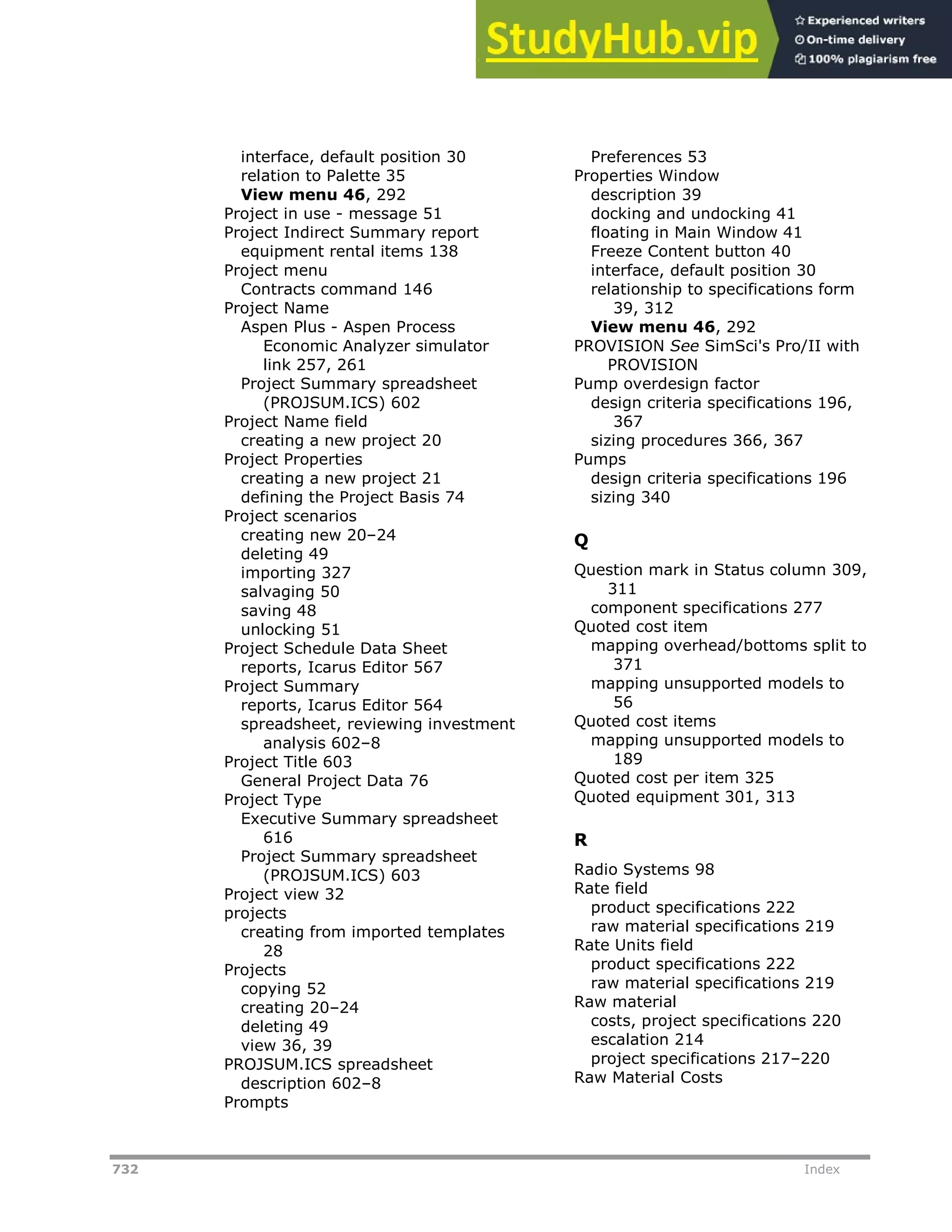 732 Index
interface, default position 30
relation to Palette 35
View menu 46, 292
Project in use - message 51
Project Indirect Summary report
equipment rental items 138
Project menu
Contracts command 146
Project Name
Aspen Plus - Aspen Process
Economic Analyzer simulator
link 257, 261
Project Summary spreadsheet
(PROJSUM.ICS) 602
Project Name field
creating a new project 20
Project Properties
creating a new project 21
defining the Project Basis 74
Project scenarios
creating new 20–24
deleting 49
importing 327
salvaging 50
saving 48
unlocking 51
Project Schedule Data Sheet
reports, Icarus Editor 567
Project Summary
reports, Icarus Editor 564
spreadsheet, reviewing investment
analysis 602–8
Project Title 603
General Project Data 76
Project Type
Executive Summary spreadsheet
616
Project Summary spreadsheet
(PROJSUM.ICS) 603
Project view 32
projects
creating from imported templates
28
Projects
copying 52
creating 20–24
deleting 49
view 36, 39
PROJSUM.ICS spreadsheet
description 602–8
Prompts
Preferences 53
Properties Window
description 39
docking and undocking 41
floating in Main Window 41
Freeze Content button 40
interface, default position 30
relationship to specifications form
39, 312
View menu 46, 292
PROVISION See SimSci's Pro/II with
PROVISION
Pump overdesign factor
design criteria specifications 196,
367
sizing procedures 366, 367
Pumps
design criteria specifications 196
sizing 340
Q
Question mark in Status column 309,
311
component specifications 277
Quoted cost item
mapping overhead/bottoms split to
371
mapping unsupported models to
56
Quoted cost items
mapping unsupported models to
189
Quoted cost per item 325
Quoted equipment 301, 313
R
Radio Systems 98
Rate field
product specifications 222
raw material specifications 219
Rate Units field
product specifications 222
raw material specifications 219
Raw material
costs, project specifications 220
escalation 214
project specifications 217–220
Raw Material Costs
 