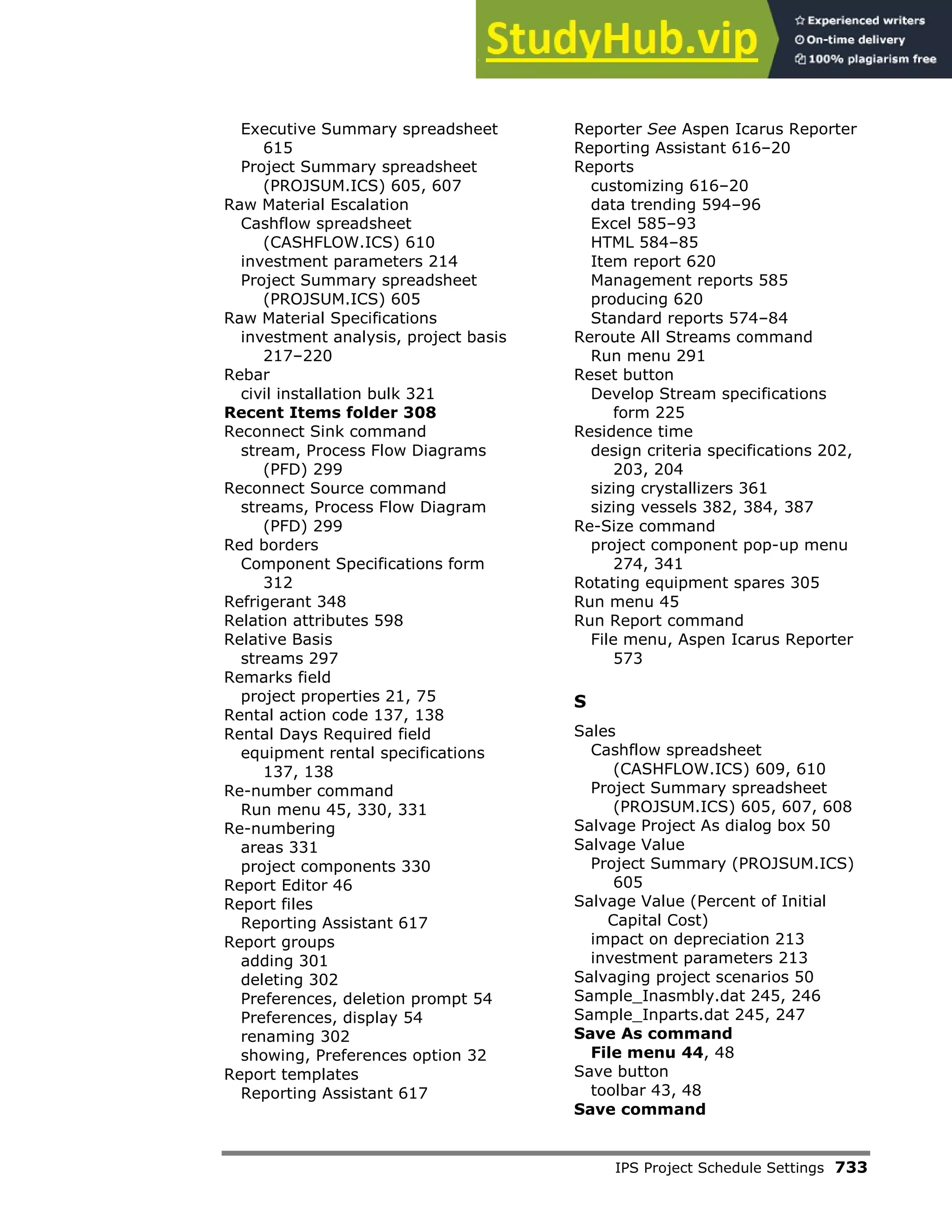 IPS Project Schedule Settings 733
Executive Summary spreadsheet
615
Project Summary spreadsheet
(PROJSUM.ICS) 605, 607
Raw Material Escalation
Cashflow spreadsheet
(CASHFLOW.ICS) 610
investment parameters 214
Project Summary spreadsheet
(PROJSUM.ICS) 605
Raw Material Specifications
investment analysis, project basis
217–220
Rebar
civil installation bulk 321
Recent Items folder 308
Reconnect Sink command
stream, Process Flow Diagrams
(PFD) 299
Reconnect Source command
streams, Process Flow Diagram
(PFD) 299
Red borders
Component Specifications form
312
Refrigerant 348
Relation attributes 598
Relative Basis
streams 297
Remarks field
project properties 21, 75
Rental action code 137, 138
Rental Days Required field
equipment rental specifications
137, 138
Re-number command
Run menu 45, 330, 331
Re-numbering
areas 331
project components 330
Report Editor 46
Report files
Reporting Assistant 617
Report groups
adding 301
deleting 302
Preferences, deletion prompt 54
Preferences, display 54
renaming 302
showing, Preferences option 32
Report templates
Reporting Assistant 617
Reporter See Aspen Icarus Reporter
Reporting Assistant 616–20
Reports
customizing 616–20
data trending 594–96
Excel 585–93
HTML 584–85
Item report 620
Management reports 585
producing 620
Standard reports 574–84
Reroute All Streams command
Run menu 291
Reset button
Develop Stream specifications
form 225
Residence time
design criteria specifications 202,
203, 204
sizing crystallizers 361
sizing vessels 382, 384, 387
Re-Size command
project component pop-up menu
274, 341
Rotating equipment spares 305
Run menu 45
Run Report command
File menu, Aspen Icarus Reporter
573
S
Sales
Cashflow spreadsheet
(CASHFLOW.ICS) 609, 610
Project Summary spreadsheet
(PROJSUM.ICS) 605, 607, 608
Salvage Project As dialog box 50
Salvage Value
Project Summary (PROJSUM.ICS)
605
Salvage Value (Percent of Initial
Capital Cost)
impact on depreciation 213
investment parameters 213
Salvaging project scenarios 50
Sample_Inasmbly.dat 245, 246
Sample_Inparts.dat 245, 247
Save As command
File menu 44, 48
Save button
toolbar 43, 48
Save command
 