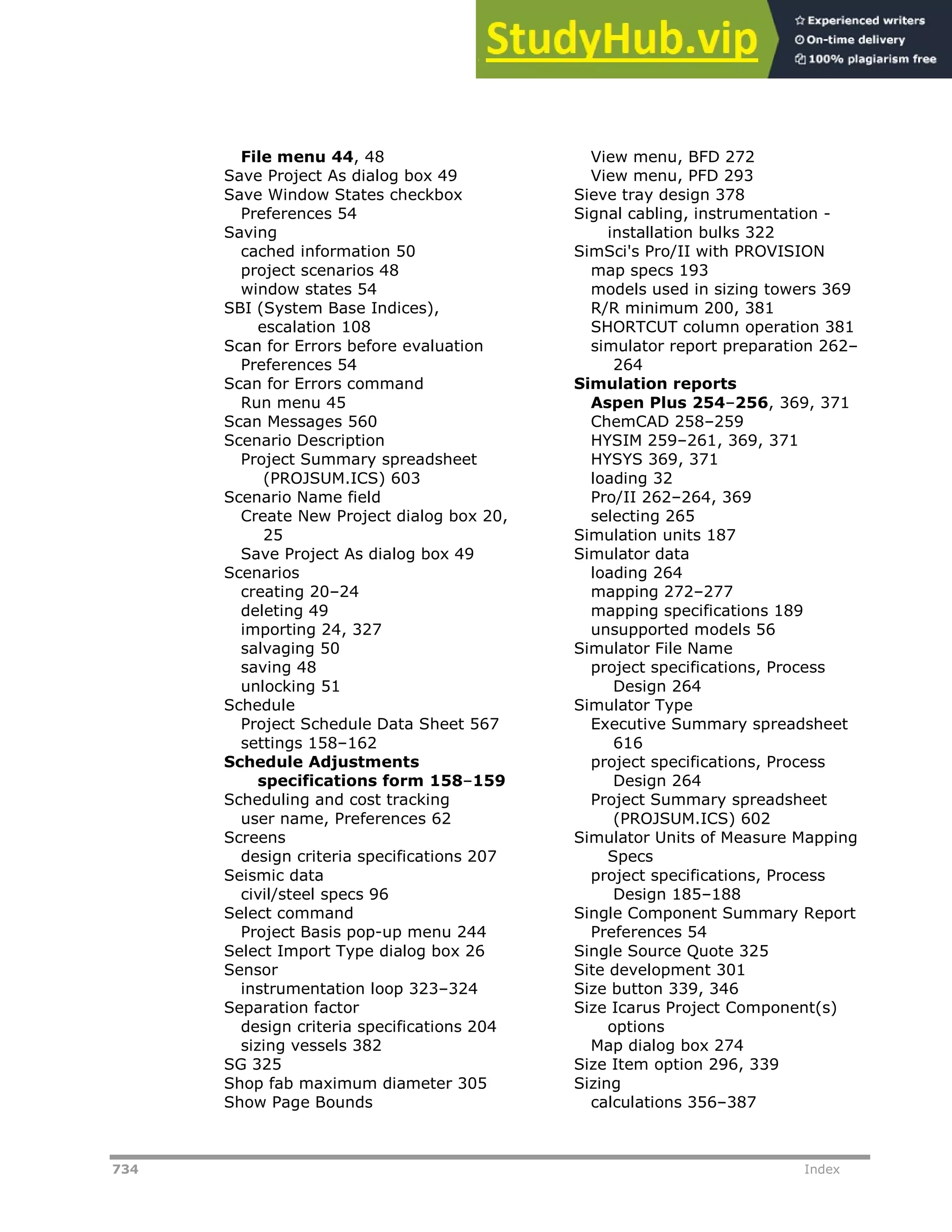734 Index
File menu 44, 48
Save Project As dialog box 49
Save Window States checkbox
Preferences 54
Saving
cached information 50
project scenarios 48
window states 54
SBI (System Base Indices),
escalation 108
Scan for Errors before evaluation
Preferences 54
Scan for Errors command
Run menu 45
Scan Messages 560
Scenario Description
Project Summary spreadsheet
(PROJSUM.ICS) 603
Scenario Name field
Create New Project dialog box 20,
25
Save Project As dialog box 49
Scenarios
creating 20–24
deleting 49
importing 24, 327
salvaging 50
saving 48
unlocking 51
Schedule
Project Schedule Data Sheet 567
settings 158–162
Schedule Adjustments
specifications form 158–159
Scheduling and cost tracking
user name, Preferences 62
Screens
design criteria specifications 207
Seismic data
civil/steel specs 96
Select command
Project Basis pop-up menu 244
Select Import Type dialog box 26
Sensor
instrumentation loop 323–324
Separation factor
design criteria specifications 204
sizing vessels 382
SG 325
Shop fab maximum diameter 305
Show Page Bounds
View menu, BFD 272
View menu, PFD 293
Sieve tray design 378
Signal cabling, instrumentation -
installation bulks 322
SimSci's Pro/II with PROVISION
map specs 193
models used in sizing towers 369
R/R minimum 200, 381
SHORTCUT column operation 381
simulator report preparation 262–
264
Simulation reports
Aspen Plus 254–256, 369, 371
ChemCAD 258–259
HYSIM 259–261, 369, 371
HYSYS 369, 371
loading 32
Pro/II 262–264, 369
selecting 265
Simulation units 187
Simulator data
loading 264
mapping 272–277
mapping specifications 189
unsupported models 56
Simulator File Name
project specifications, Process
Design 264
Simulator Type
Executive Summary spreadsheet
616
project specifications, Process
Design 264
Project Summary spreadsheet
(PROJSUM.ICS) 602
Simulator Units of Measure Mapping
Specs
project specifications, Process
Design 185–188
Single Component Summary Report
Preferences 54
Single Source Quote 325
Site development 301
Size button 339, 346
Size Icarus Project Component(s)
options
Map dialog box 274
Size Item option 296, 339
Sizing
calculations 356–387
 