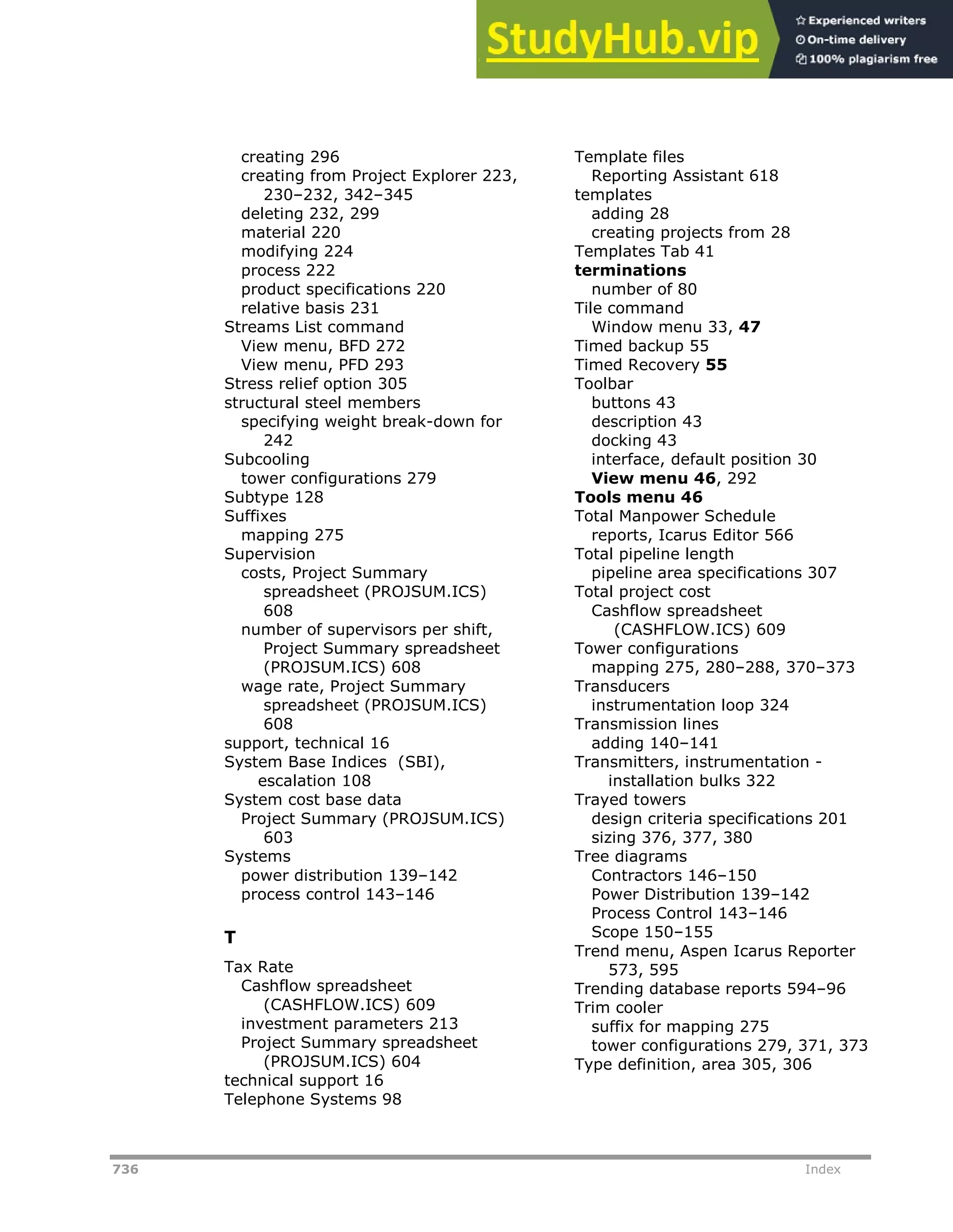 736 Index
creating 296
creating from Project Explorer 223,
230–232, 342–345
deleting 232, 299
material 220
modifying 224
process 222
product specifications 220
relative basis 231
Streams List command
View menu, BFD 272
View menu, PFD 293
Stress relief option 305
structural steel members
specifying weight break-down for
242
Subcooling
tower configurations 279
Subtype 128
Suffixes
mapping 275
Supervision
costs, Project Summary
spreadsheet (PROJSUM.ICS)
608
number of supervisors per shift,
Project Summary spreadsheet
(PROJSUM.ICS) 608
wage rate, Project Summary
spreadsheet (PROJSUM.ICS)
608
support, technical 16
System Base Indices (SBI),
escalation 108
System cost base data
Project Summary (PROJSUM.ICS)
603
Systems
power distribution 139–142
process control 143–146
T
Tax Rate
Cashflow spreadsheet
(CASHFLOW.ICS) 609
investment parameters 213
Project Summary spreadsheet
(PROJSUM.ICS) 604
technical support 16
Telephone Systems 98
Template files
Reporting Assistant 618
templates
adding 28
creating projects from 28
Templates Tab 41
terminations
number of 80
Tile command
Window menu 33, 47
Timed backup 55
Timed Recovery 55
Toolbar
buttons 43
description 43
docking 43
interface, default position 30
View menu 46, 292
Tools menu 46
Total Manpower Schedule
reports, Icarus Editor 566
Total pipeline length
pipeline area specifications 307
Total project cost
Cashflow spreadsheet
(CASHFLOW.ICS) 609
Tower configurations
mapping 275, 280–288, 370–373
Transducers
instrumentation loop 324
Transmission lines
adding 140–141
Transmitters, instrumentation -
installation bulks 322
Trayed towers
design criteria specifications 201
sizing 376, 377, 380
Tree diagrams
Contractors 146–150
Power Distribution 139–142
Process Control 143–146
Scope 150–155
Trend menu, Aspen Icarus Reporter
573, 595
Trending database reports 594–96
Trim cooler
suffix for mapping 275
tower configurations 279, 371, 373
Type definition, area 305, 306
 