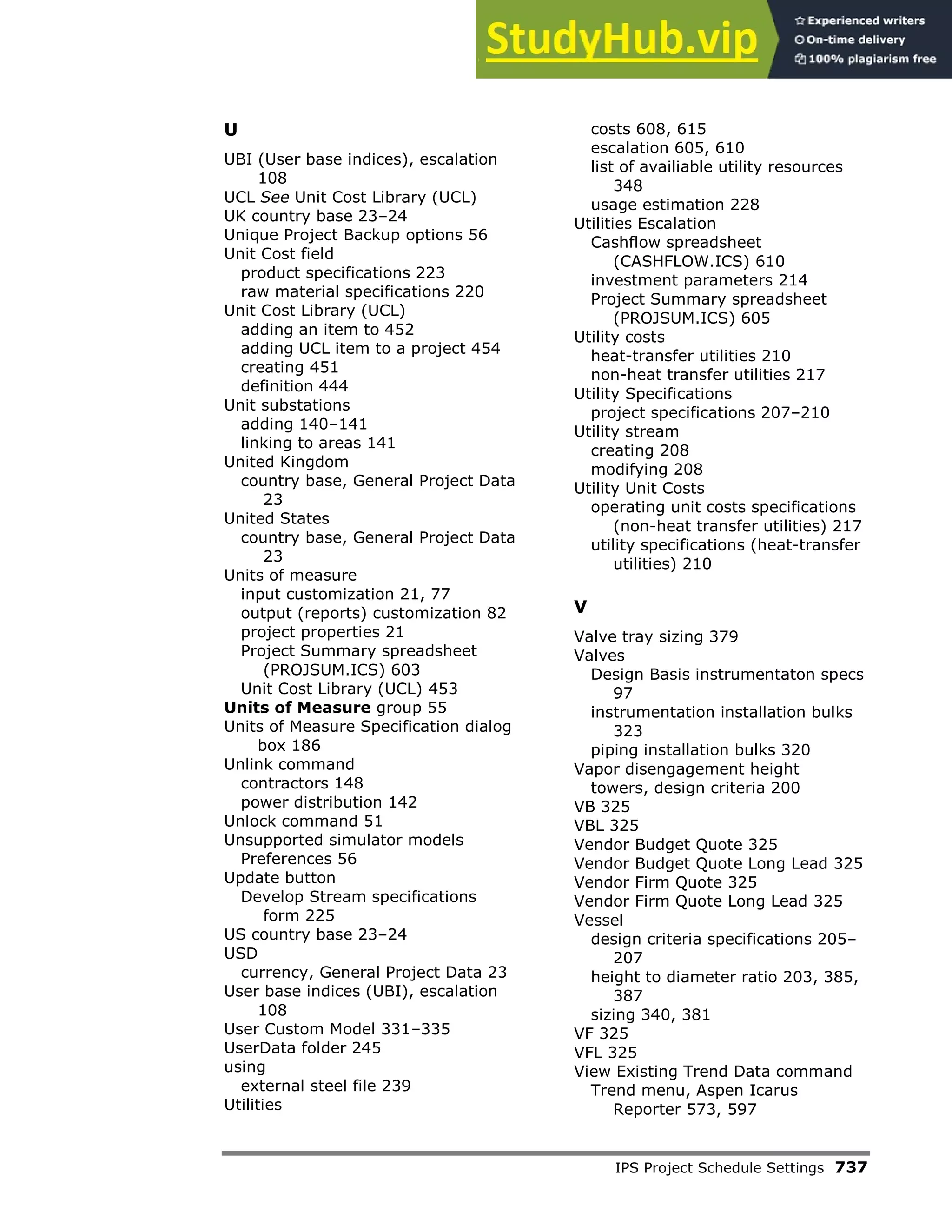 IPS Project Schedule Settings 737
U
UBI (User base indices), escalation
108
UCL See Unit Cost Library (UCL)
UK country base 23–24
Unique Project Backup options 56
Unit Cost field
product specifications 223
raw material specifications 220
Unit Cost Library (UCL)
adding an item to 452
adding UCL item to a project 454
creating 451
definition 444
Unit substations
adding 140–141
linking to areas 141
United Kingdom
country base, General Project Data
23
United States
country base, General Project Data
23
Units of measure
input customization 21, 77
output (reports) customization 82
project properties 21
Project Summary spreadsheet
(PROJSUM.ICS) 603
Unit Cost Library (UCL) 453
Units of Measure group 55
Units of Measure Specification dialog
box 186
Unlink command
contractors 148
power distribution 142
Unlock command 51
Unsupported simulator models
Preferences 56
Update button
Develop Stream specifications
form 225
US country base 23–24
USD
currency, General Project Data 23
User base indices (UBI), escalation
108
User Custom Model 331–335
UserData folder 245
using
external steel file 239
Utilities
costs 608, 615
escalation 605, 610
list of availiable utility resources
348
usage estimation 228
Utilities Escalation
Cashflow spreadsheet
(CASHFLOW.ICS) 610
investment parameters 214
Project Summary spreadsheet
(PROJSUM.ICS) 605
Utility costs
heat-transfer utilities 210
non-heat transfer utilities 217
Utility Specifications
project specifications 207–210
Utility stream
creating 208
modifying 208
Utility Unit Costs
operating unit costs specifications
(non-heat transfer utilities) 217
utility specifications (heat-transfer
utilities) 210
V
Valve tray sizing 379
Valves
Design Basis instrumentaton specs
97
instrumentation installation bulks
323
piping installation bulks 320
Vapor disengagement height
towers, design criteria 200
VB 325
VBL 325
Vendor Budget Quote 325
Vendor Budget Quote Long Lead 325
Vendor Firm Quote 325
Vendor Firm Quote Long Lead 325
Vessel
design criteria specifications 205–
207
height to diameter ratio 203, 385,
387
sizing 340, 381
VF 325
VFL 325
View Existing Trend Data command
Trend menu, Aspen Icarus
Reporter 573, 597
 
