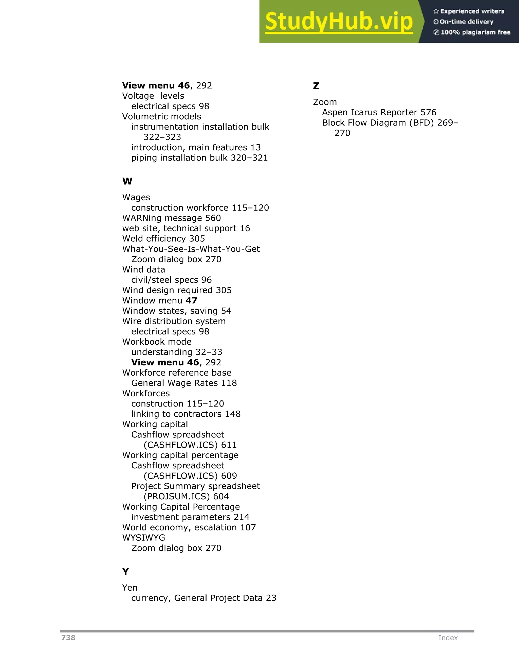 738 Index
View menu 46, 292
Voltage levels
electrical specs 98
Volumetric models
instrumentation installation bulk
322–323
introduction, main features 13
piping installation bulk 320–321
W
Wages
construction workforce 115–120
WARNing message 560
web site, technical support 16
Weld efficiency 305
What-You-See-Is-What-You-Get
Zoom dialog box 270
Wind data
civil/steel specs 96
Wind design required 305
Window menu 47
Window states, saving 54
Wire distribution system
electrical specs 98
Workbook mode
understanding 32–33
View menu 46, 292
Workforce reference base
General Wage Rates 118
Workforces
construction 115–120
linking to contractors 148
Working capital
Cashflow spreadsheet
(CASHFLOW.ICS) 611
Working capital percentage
Cashflow spreadsheet
(CASHFLOW.ICS) 609
Project Summary spreadsheet
(PROJSUM.ICS) 604
Working Capital Percentage
investment parameters 214
World economy, escalation 107
WYSIWYG
Zoom dialog box 270
Y
Yen
currency, General Project Data 23
Z
Zoom
Aspen Icarus Reporter 576
Block Flow Diagram (BFD) 269–
270
 