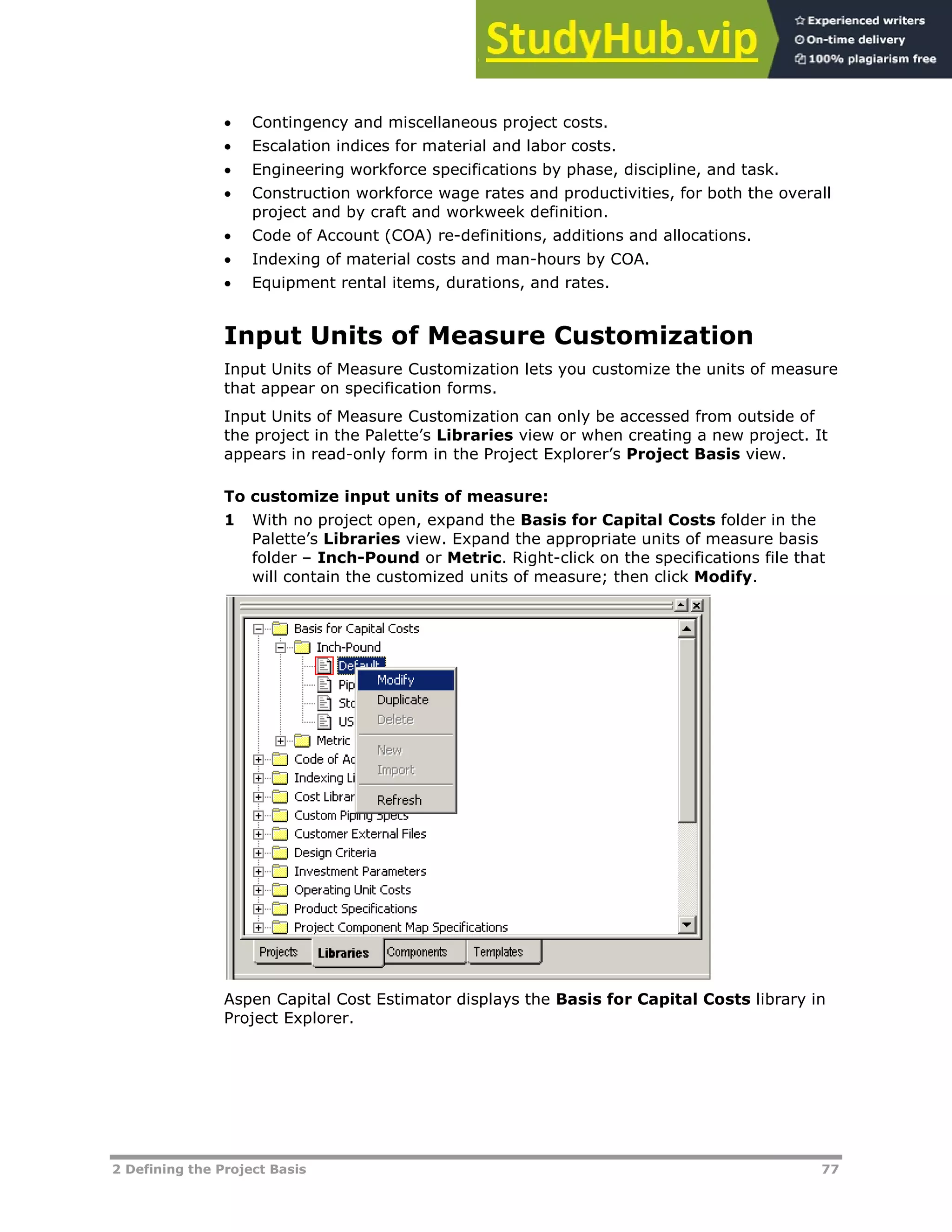 2 Defining the Project Basis 77
 Contingency and miscellaneous project costs.
 Escalation indices for material and labor costs.
 Engineering workforce specifications by phase, discipline, and task.
 Construction workforce wage rates and productivities, for both the overall
project and by craft and workweek definition.
 Code of Account (COA) re-definitions, additions and allocations.
 Indexing of material costs and man-hours by COA.
 Equipment rental items, durations, and rates.
Input Units of Measure Customization
Input Units of Measure Customization lets you customize the units of measure
that appear on specification forms.
Input Units of Measure Customization can only be accessed from outside of
the project in the Palette’s Libraries view or when creating a new project. It
appears in read-only form in the Project Explorer’s Project Basis view.
To customize input units of measure:
1 With no project open, expand the Basis for Capital Costs folder in the
Palette’s Libraries view. Expand the appropriate units of measure basis
folder – Inch-Pound or Metric. Right-click on the specifications file that
will contain the customized units of measure; then click Modify.
Aspen Capital Cost Estimator displays the Basis for Capital Costs library in
Project Explorer.
 