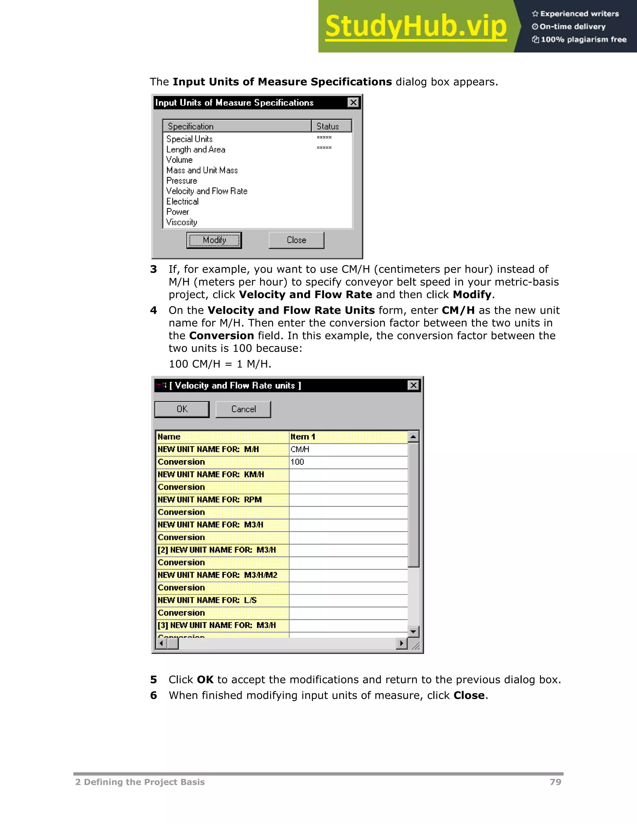 2 Defining the Project Basis 79
The Input Units of Measure Specifications dialog box appears.
3 If, for example, you want to use CM/H (centimeters per hour) instead of
M/H (meters per hour) to specify conveyor belt speed in your metric-basis
project, click Velocity and Flow Rate and then click Modify.
4 On the Velocity and Flow Rate Units form, enter CM/H as the new unit
name for M/H. Then enter the conversion factor between the two units in
the Conversion field. In this example, the conversion factor between the
two units is 100 because:
100 CM/H = 1 M/H.
5 Click OK to accept the modifications and return to the previous dialog box.
6 When finished modifying input units of measure, click Close.
 