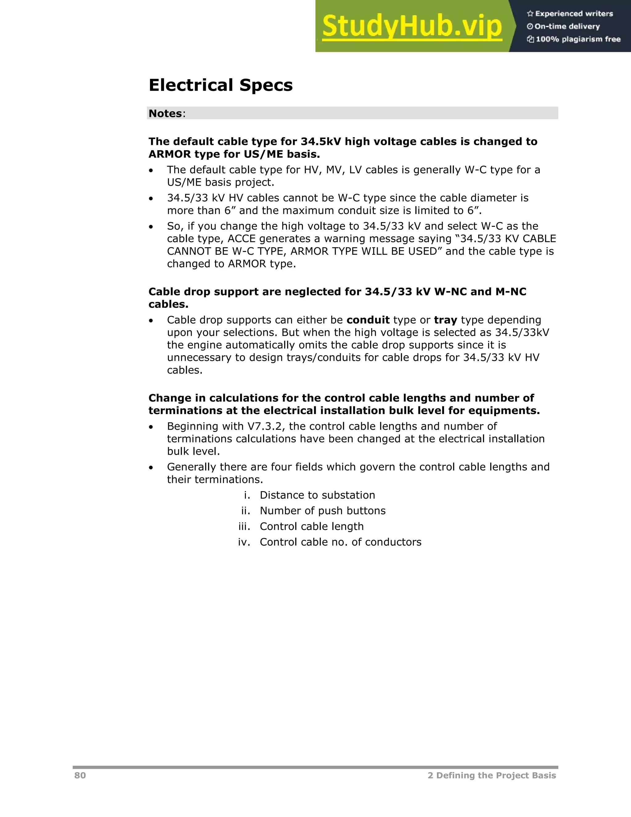 80 2 Defining the Project Basis
Electrical Specs
Notes:
The default cable type for 34.5kV high voltage cables is changed to
ARMOR type for US/ME basis.
 The default cable type for HV, MV, LV cables is generally W-C type for a
US/ME basis project.
 34.5/33 kV HV cables cannot be W-C type since the cable diameter is
more than 6” and the maximum conduit size is limited to 6”.
 So, if you change the high voltage to 34.5/33 kV and select W-C as the
cable type, ACCE generates a warning message saying “34.5/33 KV CABLE
CANNOT BE W-C TYPE, ARMOR TYPE WILL BE USED” and the cable type is
changed to ARMOR type.
Cable drop support are neglected for 34.5/33 kV W-NC and M-NC
cables.
 Cable drop supports can either be conduit type or tray type depending
upon your selections. But when the high voltage is selected as 34.5/33kV
the engine automatically omits the cable drop supports since it is
unnecessary to design trays/conduits for cable drops for 34.5/33 kV HV
cables.
Change in calculations for the control cable lengths and number of
terminations at the electrical installation bulk level for equipments.
 Beginning with V7.3.2, the control cable lengths and number of
terminations calculations have been changed at the electrical installation
bulk level.
 Generally there are four fields which govern the control cable lengths and
their terminations.
i. Distance to substation
ii. Number of push buttons
iii. Control cable length
iv. Control cable no. of conductors
 