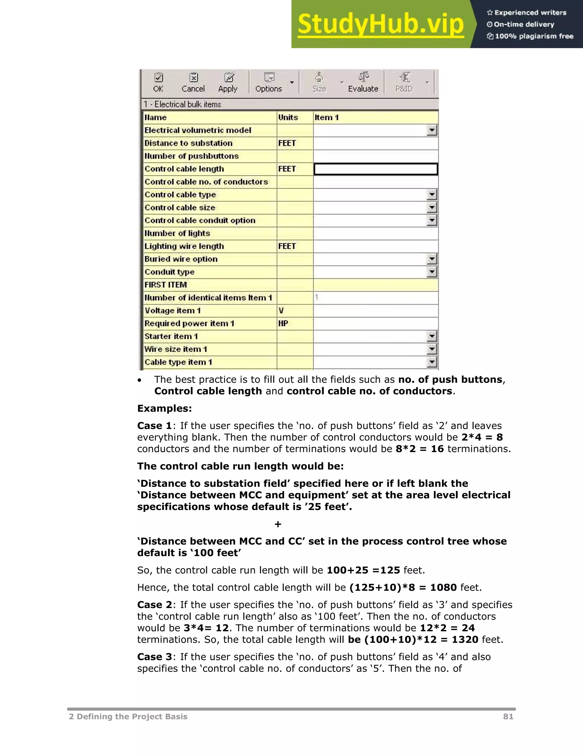2 Defining the Project Basis 81
 The best practice is to fill out all the fields such as no. of push buttons,
Control cable length and control cable no. of conductors.
Examples:
Case 1: If the user specifies the ‘no. of push buttons’ field as ‘2’ and leaves
everything blank. Then the number of control conductors would be 2*4 = 8
conductors and the number of terminations would be 8*2 = 16 terminations.
The control cable run length would be:
‘Distance to substation field’ specified here or if left blank the
‘Distance between MCC and equipment’ set at the area level electrical
specifications whose default is ’25 feet’.
+
‘Distance between MCC and CC’ set in the process control tree whose
default is ‘100 feet’
So, the control cable run length will be 100+25 =125 feet.
Hence, the total control cable length will be (125+10)*8 = 1080 feet.
Case 2: If the user specifies the ‘no. of push buttons’ field as ‘3’ and specifies
the ‘control cable run length’ also as ‘100 feet’. Then the no. of conductors
would be 3*4= 12. The number of terminations would be 12*2 = 24
terminations. So, the total cable length will be (100+10)*12 = 1320 feet.
Case 3: If the user specifies the ‘no. of push buttons’ field as ‘4’ and also
specifies the ‘control cable no. of conductors’ as ‘5’. Then the no. of
 