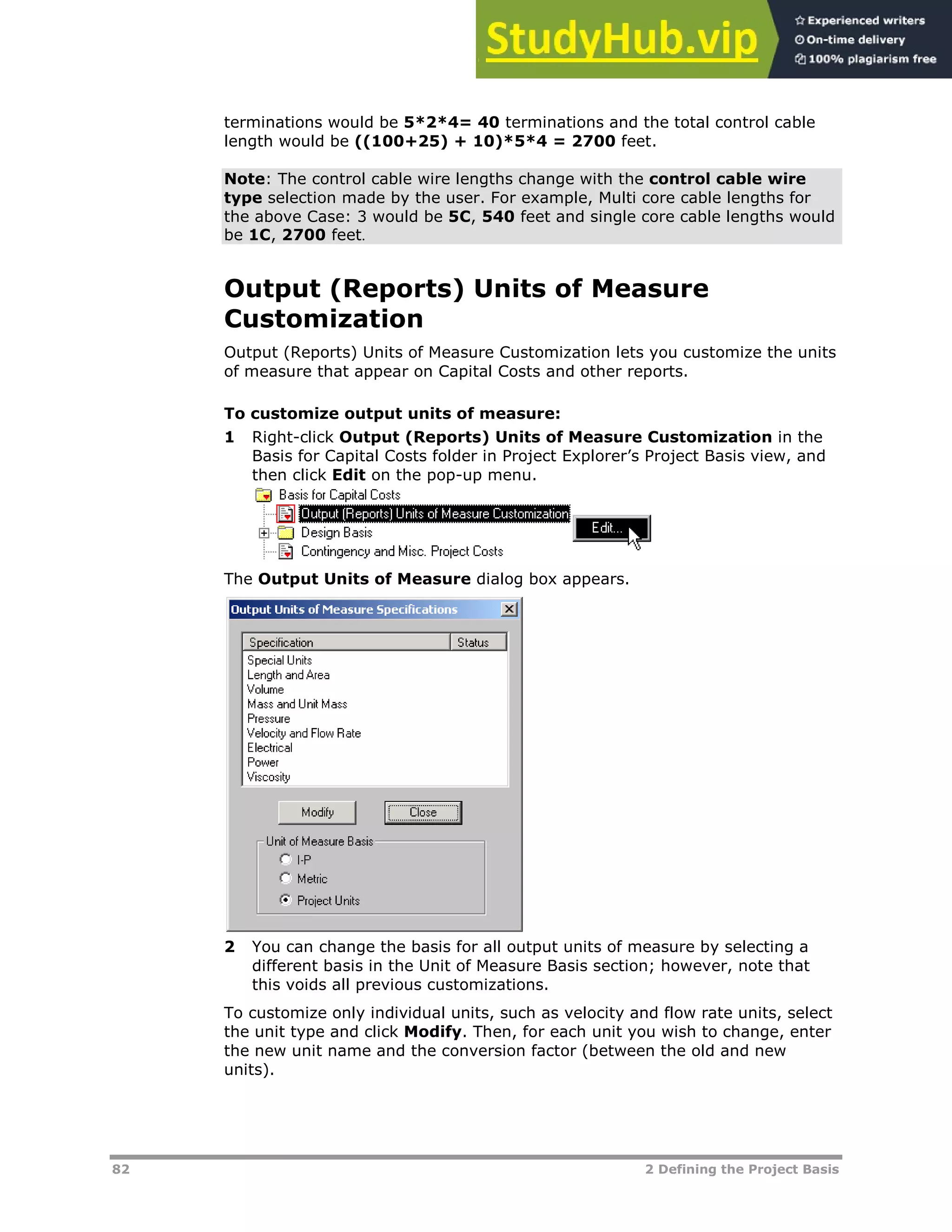 82 2 Defining the Project Basis
terminations would be 5*2*4= 40 terminations and the total control cable
length would be ((100+25) + 10)*5*4 = 2700 feet.
Note: The control cable wire lengths change with the control cable wire
type selection made by the user. For example, Multi core cable lengths for
the above Case: 3 would be 5C, 540 feet and single core cable lengths would
be 1C, 2700 feet.
Output (Reports) Units of Measure
Customization
Output (Reports) Units of Measure Customization lets you customize the units
of measure that appear on Capital Costs and other reports.
To customize output units of measure:
1 Right-click Output (Reports) Units of Measure Customization in the
Basis for Capital Costs folder in Project Explorer’s Project Basis view, and
then click Edit on the pop-up menu.
The Output Units of Measure dialog box appears.
2 You can change the basis for all output units of measure by selecting a
different basis in the Unit of Measure Basis section; however, note that
this voids all previous customizations.
To customize only individual units, such as velocity and flow rate units, select
the unit type and click Modify. Then, for each unit you wish to change, enter
the new unit name and the conversion factor (between the old and new
units).
 