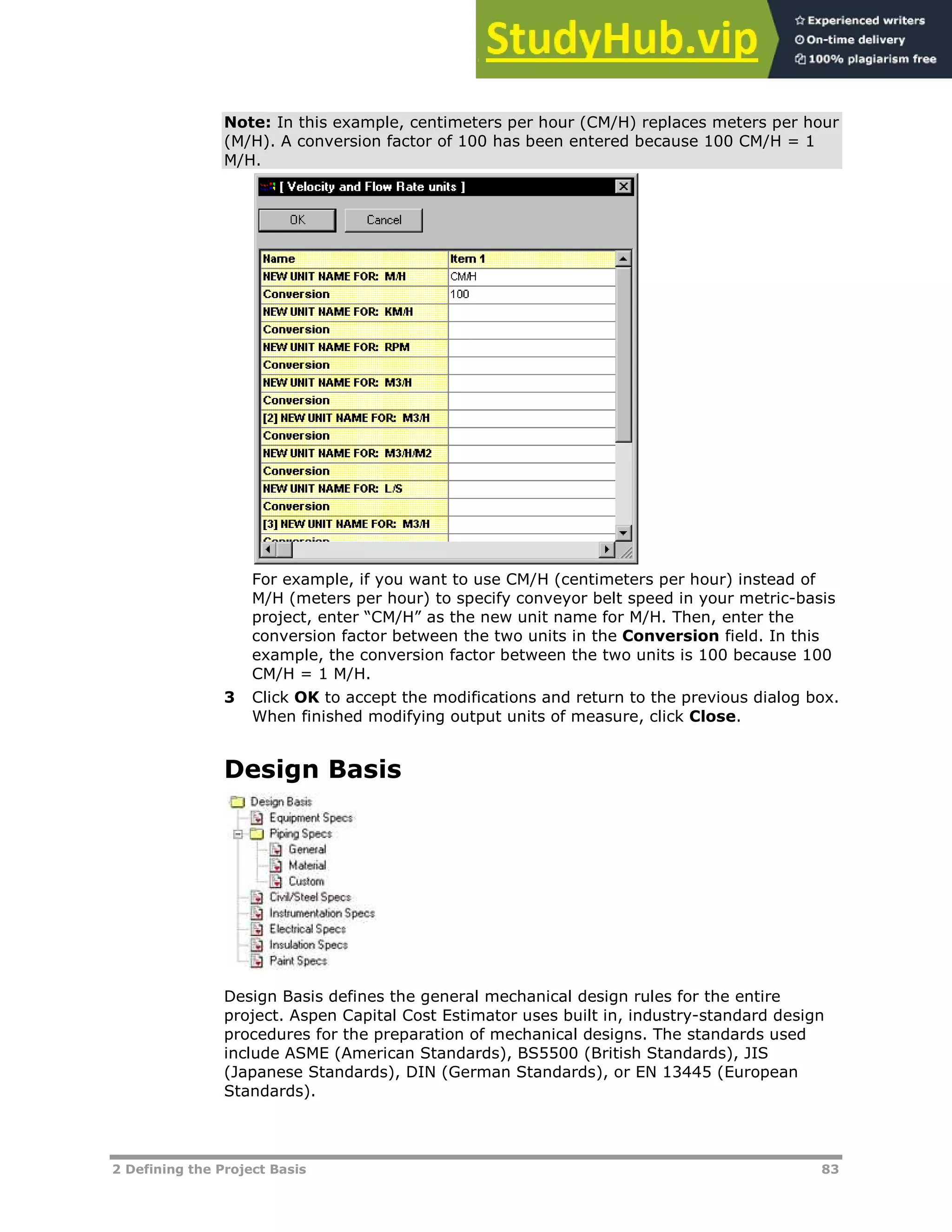2 Defining the Project Basis 83
Note: In this example, centimeters per hour (CM/H) replaces meters per hour
(M/H). A conversion factor of 100 has been entered because 100 CM/H = 1
M/H.
For example, if you want to use CM/H (centimeters per hour) instead of
M/H (meters per hour) to specify conveyor belt speed in your metric-basis
project, enter “CM/H” as the new unit name for M/H. Then, enter the
conversion factor between the two units in the Conversion field. In this
example, the conversion factor between the two units is 100 because 100
CM/H = 1 M/H.
3 Click OK to accept the modifications and return to the previous dialog box.
When finished modifying output units of measure, click Close.
Design Basis
Design Basis defines the general mechanical design rules for the entire
project. Aspen Capital Cost Estimator uses built in, industry-standard design
procedures for the preparation of mechanical designs. The standards used
include ASME (American Standards), BS5500 (British Standards), JIS
(Japanese Standards), DIN (German Standards), or EN 13445 (European
Standards).
 