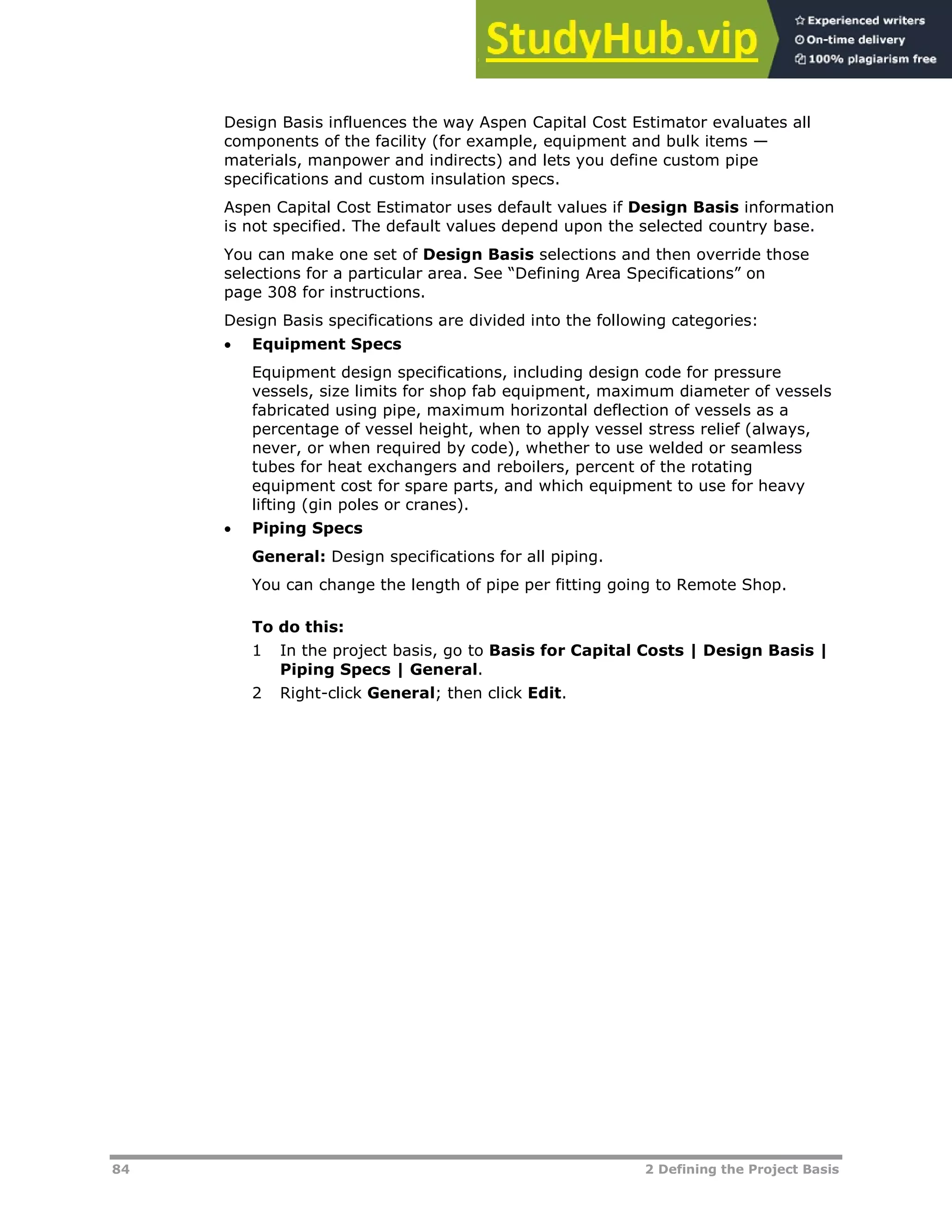 84 2 Defining the Project Basis
Design Basis influences the way Aspen Capital Cost Estimator evaluates all
components of the facility (for example, equipment and bulk items —
materials, manpower and indirects) and lets you define custom pipe
specifications and custom insulation specs.
Aspen Capital Cost Estimator uses default values if Design Basis information
is not specified. The default values depend upon the selected country base.
You can make one set of Design Basis selections and then override those
selections for a particular area. See “Defining Area Specifications” on
page XX308XX for instructions.
Design Basis specifications are divided into the following categories:
 Equipment Specs
Equipment design specifications, including design code for pressure
vessels, size limits for shop fab equipment, maximum diameter of vessels
fabricated using pipe, maximum horizontal deflection of vessels as a
percentage of vessel height, when to apply vessel stress relief (always,
never, or when required by code), whether to use welded or seamless
tubes for heat exchangers and reboilers, percent of the rotating
equipment cost for spare parts, and which equipment to use for heavy
lifting (gin poles or cranes).
 Piping Specs
General: Design specifications for all piping.
You can change the length of pipe per fitting going to Remote Shop.
To do this:
1 In the project basis, go to Basis for Capital Costs | Design Basis |
Piping Specs | General.
2 Right-click General; then click Edit.
 