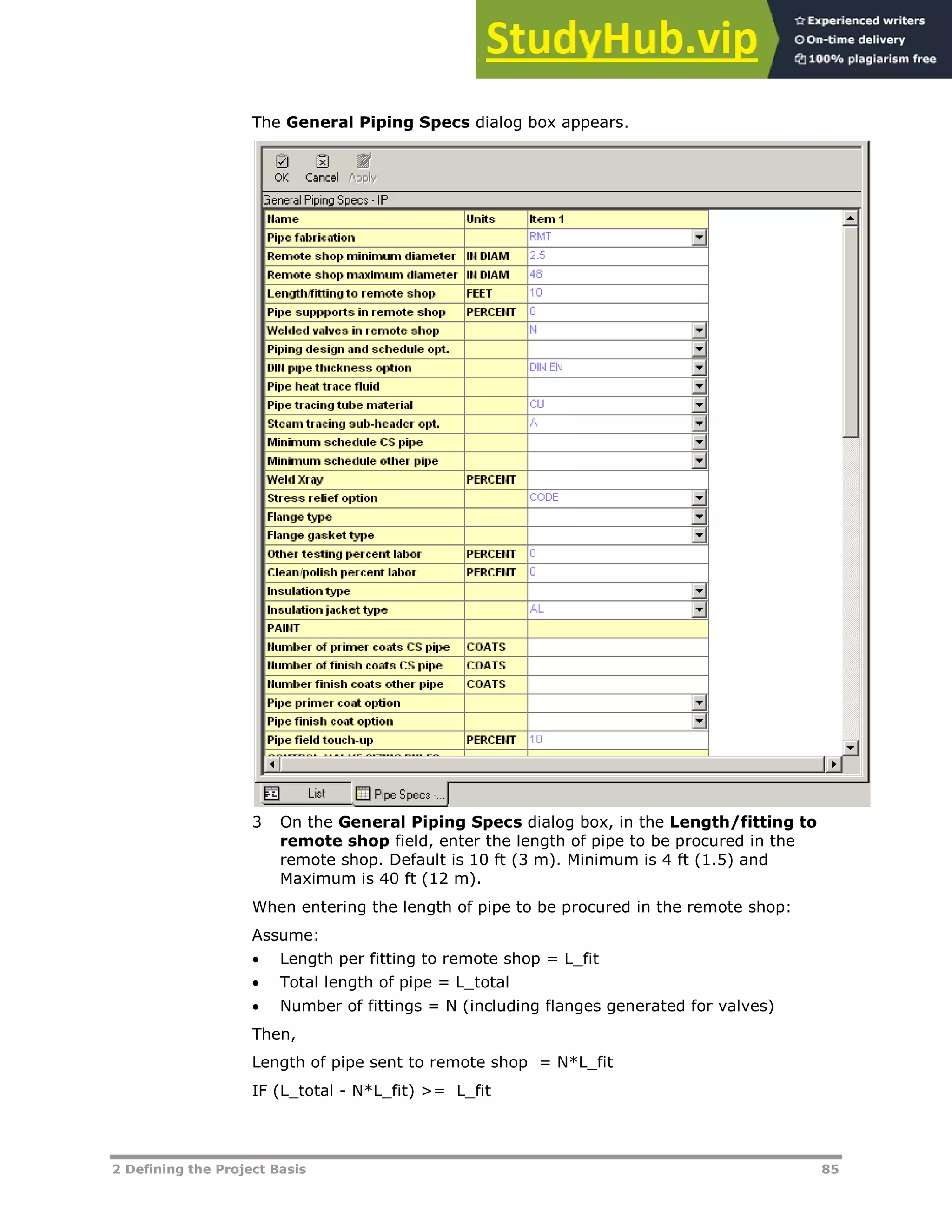 2 Defining the Project Basis 85
The General Piping Specs dialog box appears.
3 On the General Piping Specs dialog box, in the Length/fitting to
remote shop field, enter the length of pipe to be procured in the
remote shop. Default is 10 ft (3 m). Minimum is 4 ft (1.5) and
Maximum is 40 ft (12 m).
When entering the length of pipe to be procured in the remote shop:
Assume:
 Length per fitting to remote shop = L_fit
 Total length of pipe = L_total
 Number of fittings = N (including flanges generated for valves)
Then,
Length of pipe sent to remote shop = N*L_fit
IF (L_total - N*L_fit) >= L_fit
 