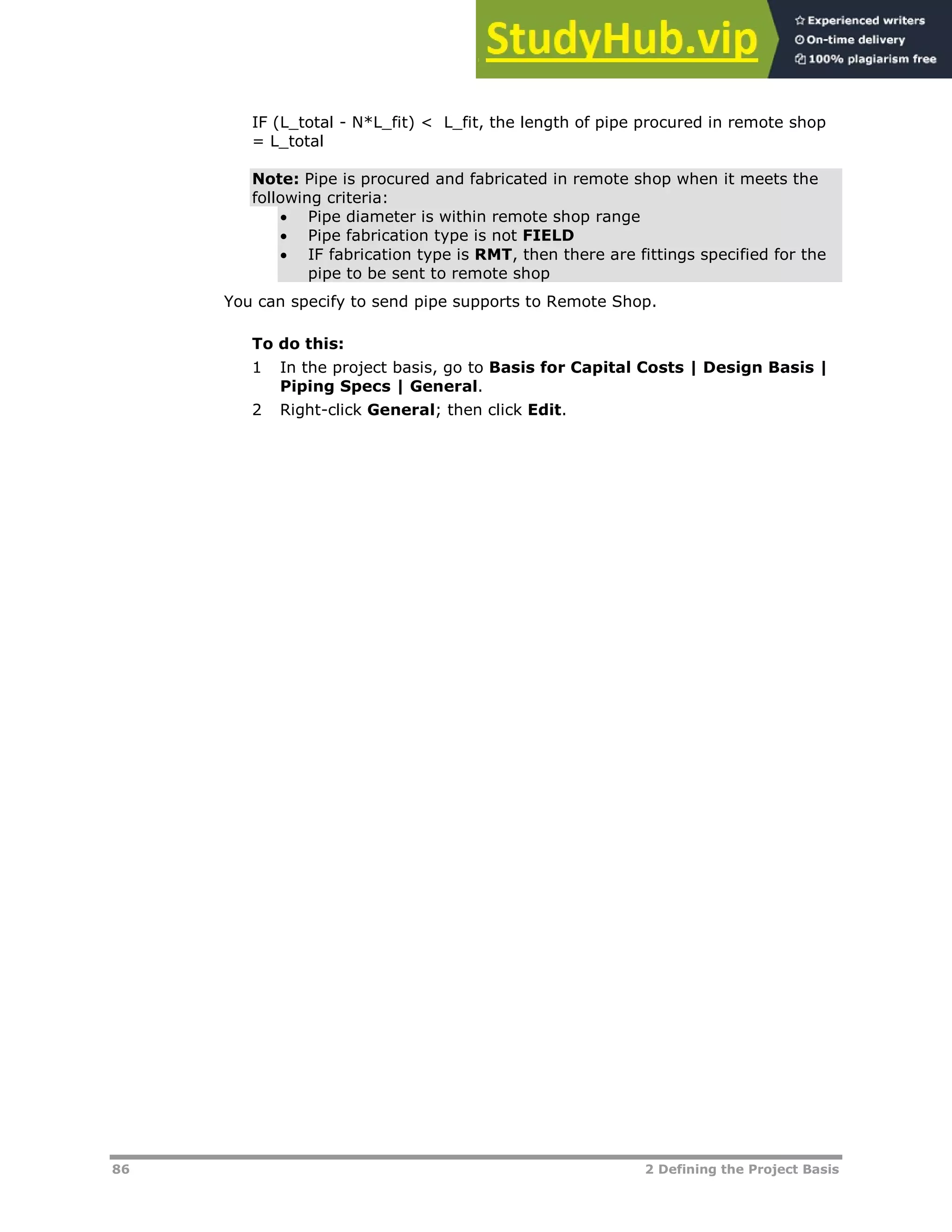 86 2 Defining the Project Basis
IF (L_total - N*L_fit) < L_fit, the length of pipe procured in remote shop
= L_total
Note: Pipe is procured and fabricated in remote shop when it meets the
following criteria:
 Pipe diameter is within remote shop range
 Pipe fabrication type is not FIELD
 IF fabrication type is RMT, then there are fittings specified for the
pipe to be sent to remote shop
You can specify to send pipe supports to Remote Shop.
To do this:
1 In the project basis, go to Basis for Capital Costs | Design Basis |
Piping Specs | General.
2 Right-click General; then click Edit.
 