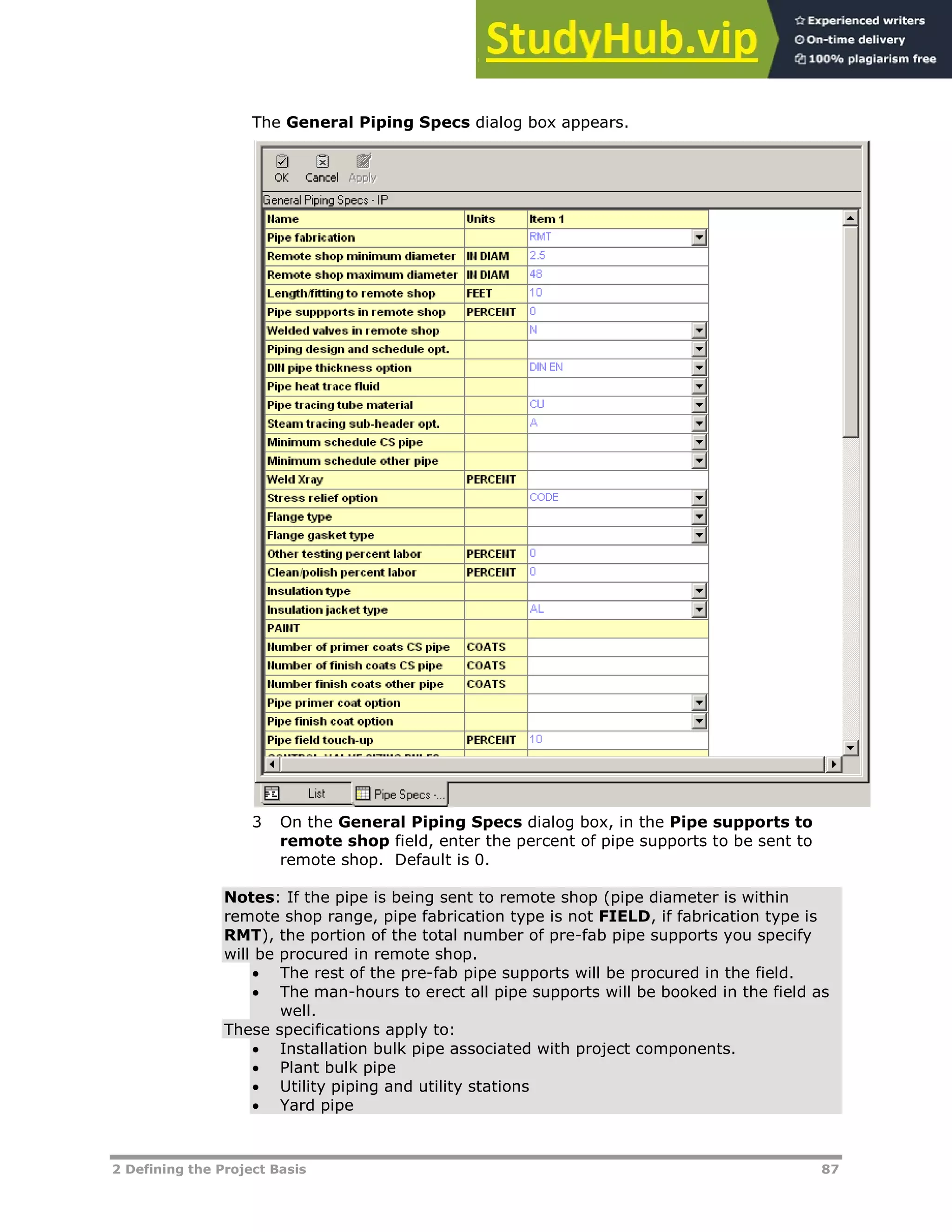 2 Defining the Project Basis 87
The General Piping Specs dialog box appears.
3 On the General Piping Specs dialog box, in the Pipe supports to
remote shop field, enter the percent of pipe supports to be sent to
remote shop. Default is 0.
Notes: If the pipe is being sent to remote shop (pipe diameter is within
remote shop range, pipe fabrication type is not FIELD, if fabrication type is
RMT), the portion of the total number of pre-fab pipe supports you specify
will be procured in remote shop.
 The rest of the pre-fab pipe supports will be procured in the field.
 The man-hours to erect all pipe supports will be booked in the field as
well.
These specifications apply to:
 Installation bulk pipe associated with project components.
 Plant bulk pipe
 Utility piping and utility stations
 Yard pipe
 
